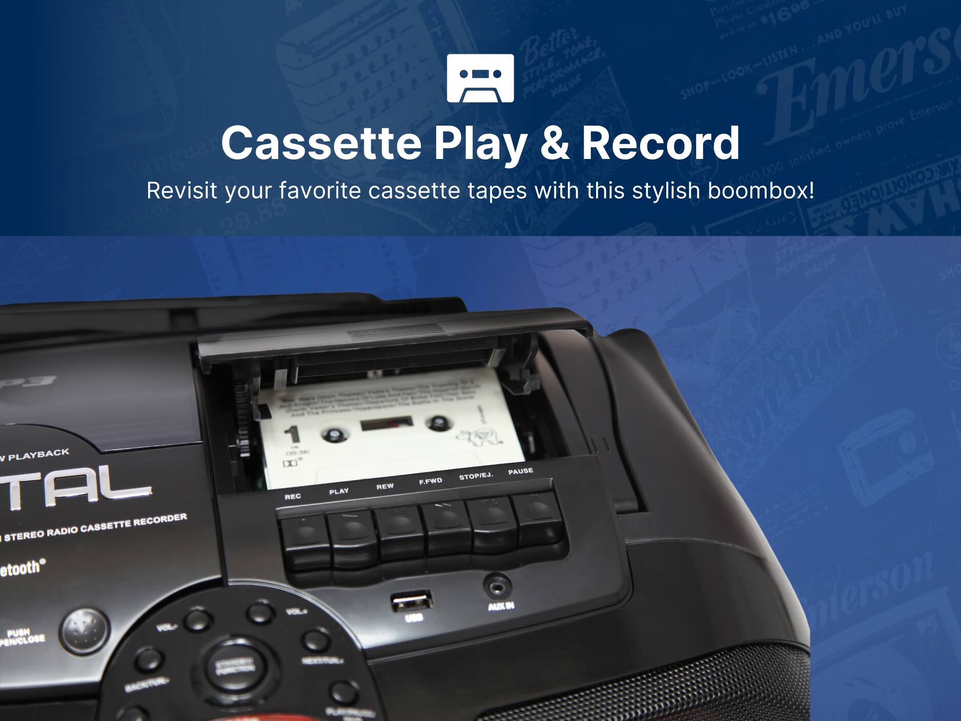 Emerson

Cassette Play & Record

Revisit your favorite cassette tapes with this stylish boombox!

1690

Better

TOAE, STRLE POEFODMANC, SHOP-LOOK-LISTEN

Emers

SHOP

Emerson

prove

owners

Vanguard

satisfied

MY

000,000

29.88

D

HAW

Ratta & P3

1

200

1M

N

V

PLAYBACK

0X

PAUSE

STOPIEJ.

F.FWD

TAL

REC

PLAY

NEW

CASSETTE RECORDER

STEREO RADIO

tooth

PUSH

VOL

B

AUX

nierson

PEN/CLOSE