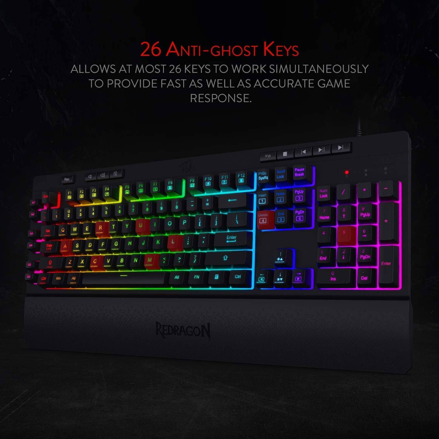 26 ANTI-GHOST KEYS ALLOWS AT MOST 26 KEYS TO WORK SIMULTANEOUSLY TO PROVIDE FAST AS WELL AS ACCURATE GAME RESPONSE.

FB
FI
F10 A +
F11 A
F12
PriSc SysRq inset
Sotal Look Home 2
Pause Break PgUp 3
Num Look
OR
1
I 5 8 @ I 6 7 I 8 I 3 T Y U  E R 0 F G H J A S D 2 X C V  N M
9 I K
D 0 L
P
3 /
I
I
Enter
End 5 I DA
PgDr I
1 Home 1 End
8 I 5 2 I
PgUp 6 3 PgDn
Enter
Alt
FN

Cirl
OF
0 ins
Del
REDRAGON
