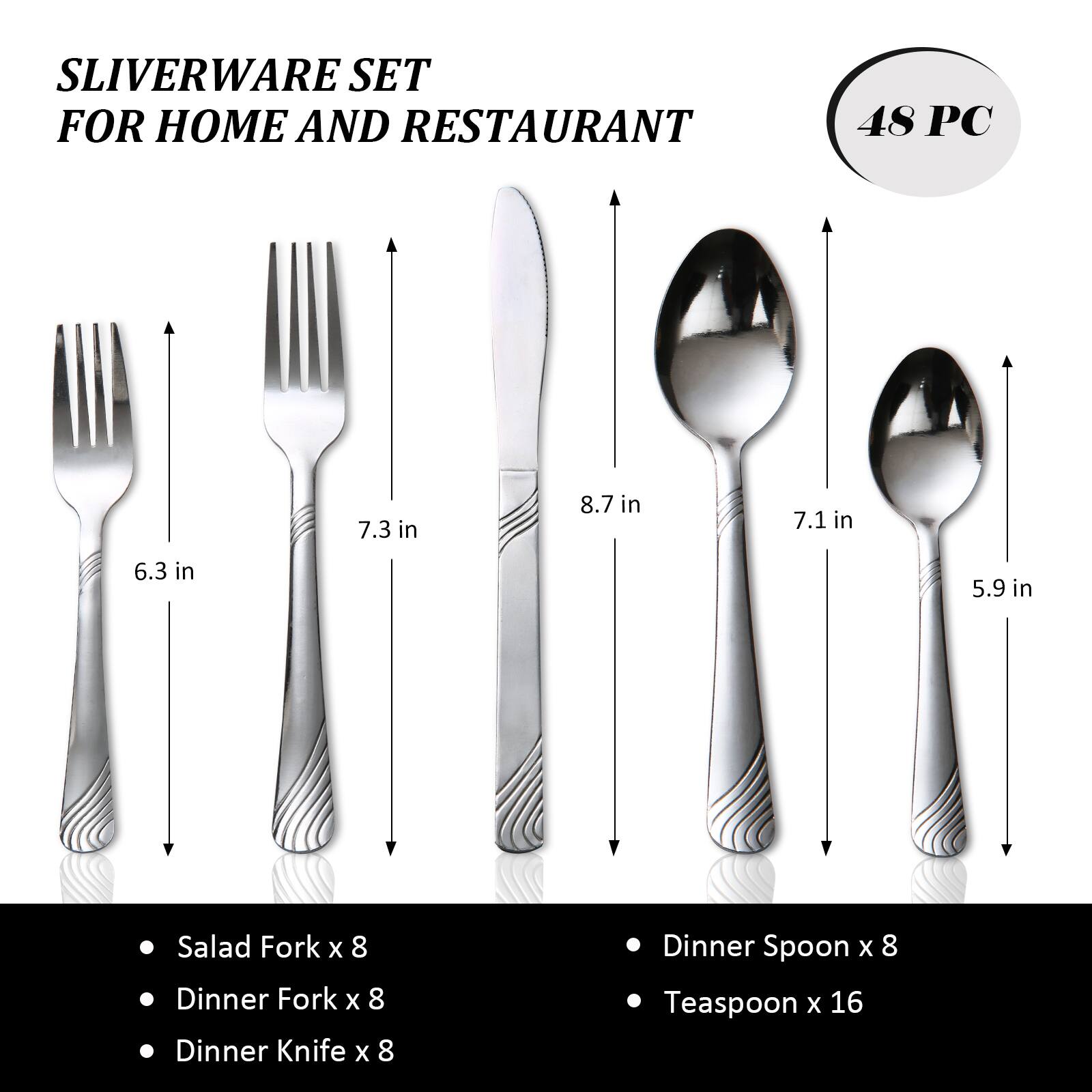 SLIVERWARE SET FOR HOME AND RESTAURANT 48 PC

7.3 in
8.7 in
7.1 in
6.3 in
5.9 in

Salad Fork x 8
Dinner Fork x 8
Dinner Knife x 8
Dinner Spoon x 8
Teaspoon x 16