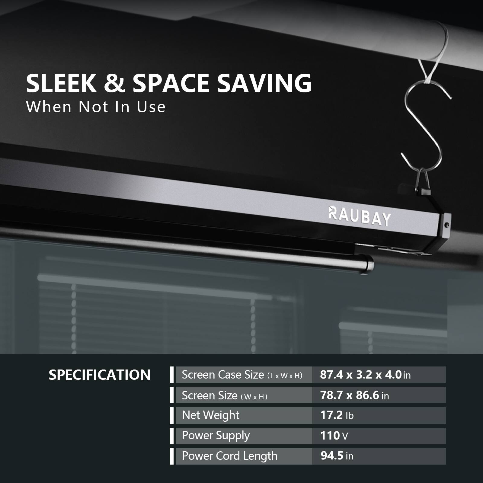 SLEEK & SPACE SAVING  
When Not In Use  

RAUBAY  

SPECIFICATION  
- Screen Case Size (LxWxH): 87.4 x 3.2 x 4.0 in  
- Screen Size (W x H): 78.7 x 86.6 in  
- Net Weight: 17.2 lb  
- Power Supply: 110 V  
- Power Cord Length: 94.5 in