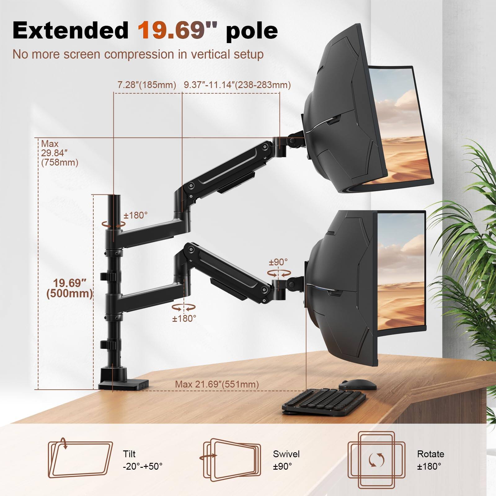 Extended 19.69" pole  
No more screen compression in vertical setup  

7.28"(185mm) 9.37"-11.14"(238-283mm)  
Max 29.84" (758mm)  
19.69" (500mm)  
Max 21.69" (551mm)  

Tilt -20°-+50°  
Swivel ±90°  
Rotate ±180°