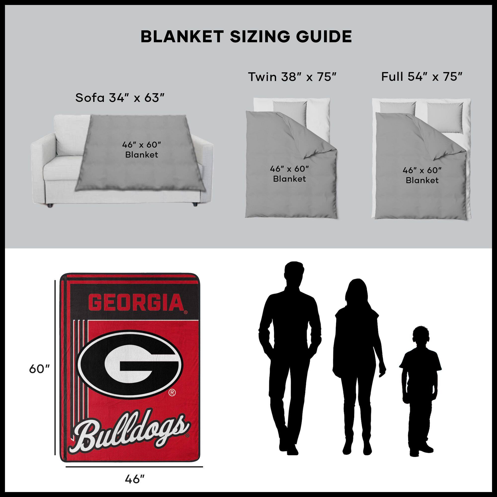 BLANKET SIZING GUIDE

Sofa 34" x 63"  
46" x 60" Blanket

Twin 38" x 75"  
46" x 60" Blanket

Full 54" x 75"  
46" x 60" Blanket

GEORGIA Bulldogs  
46" x 60"