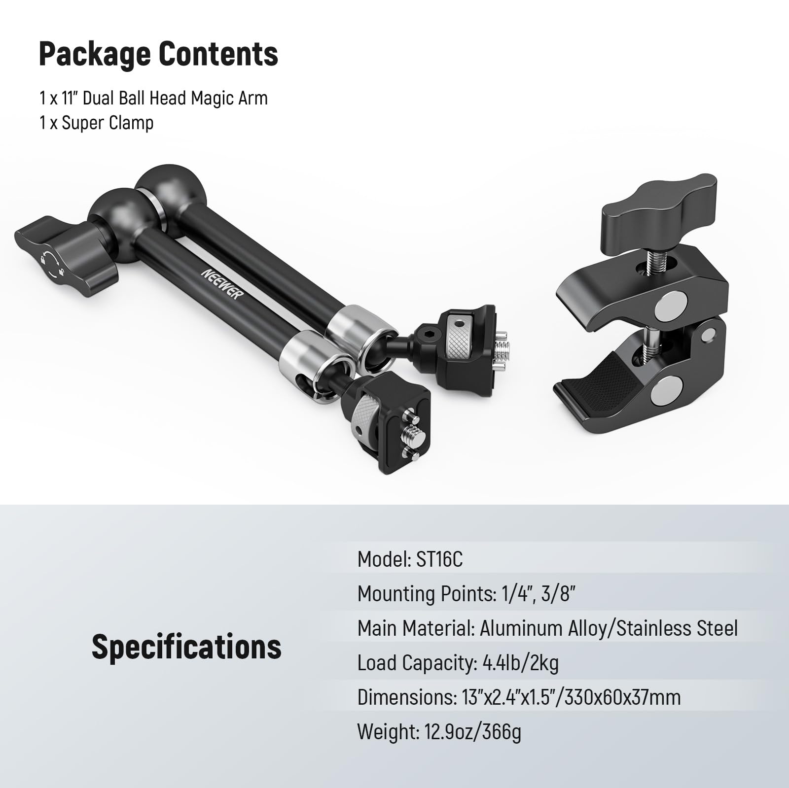 Package Contents  
1 x 11" Dual Ball Head Magic Arm  
1 x Super Clamp  

Model: ST16C  
Mounting Points: 1/4", 3/8"  
Main Material: Aluminum Alloy/Stainless Steel  
Load Capacity: 4.4lb/2kg  
Dimensions: 13"x2.4"x1.5"/330x60x37mm  
Weight: 12.9oz/366g
