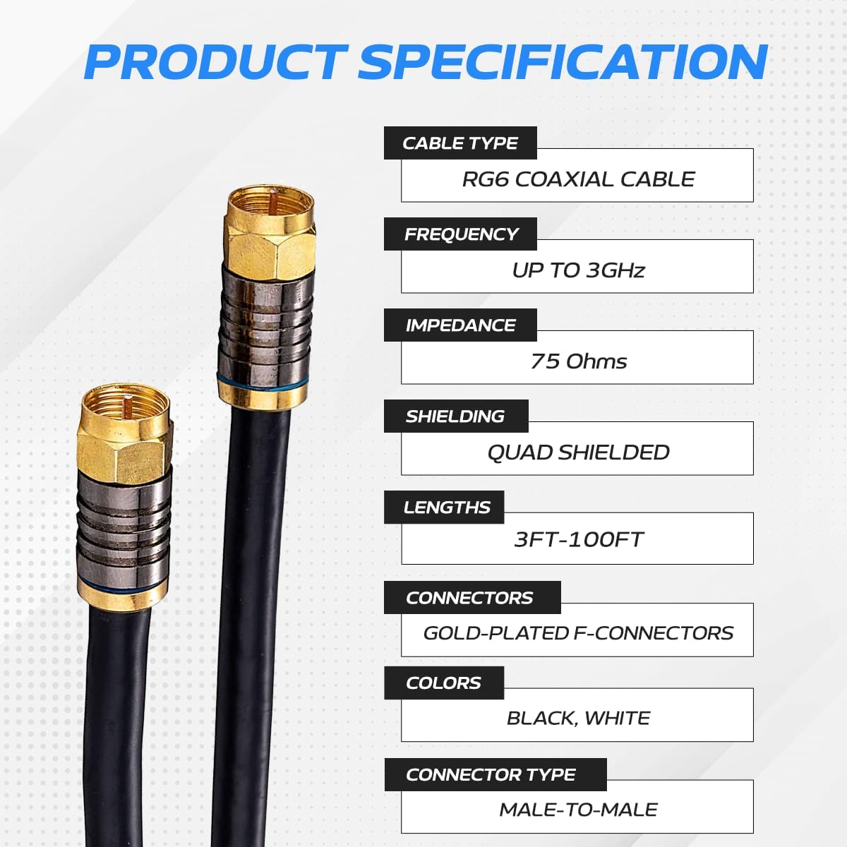 PRODUCT SPECIFICATION

CABLE TYPE: RG6 COAXIAL CABLE  
FREQUENCY: UP TO 3GHz  
IMPEDANCE: 75 Ohms  
SHIELDING: QUAD SHIELDED  
LENGTHS: 3FT-100FT  
CONNECTORS: GOLD-PLATED F-CONNECTORS  
COLORS: BLACK, WHITE  
CONNECTOR TYPE: MALE-TO-MALE