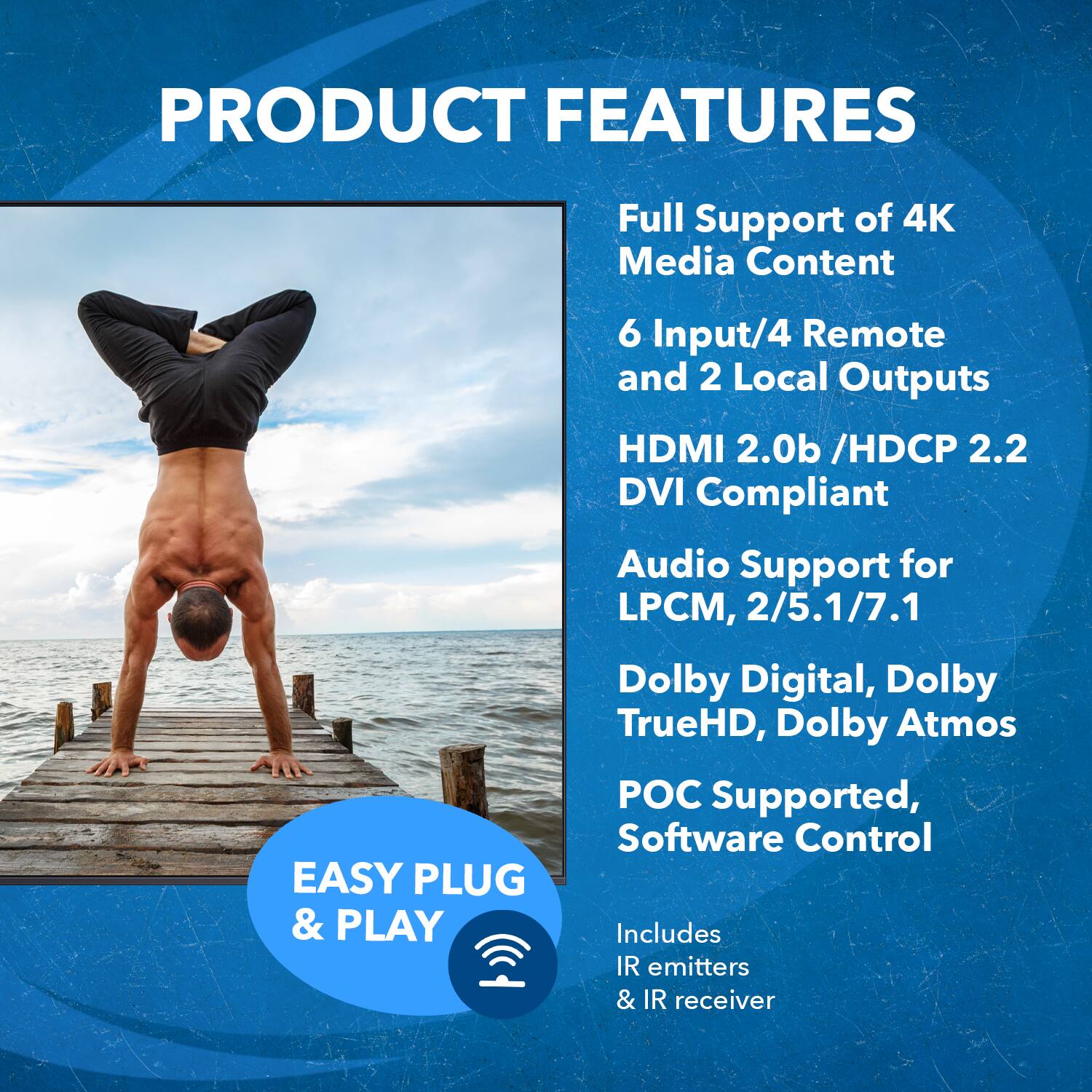 **PRODUCT FEATURES**

- Full Support of 4K Media Content
- 6 Input/4 Remote and 2 Local Outputs
- HDMI 2.0b / HDCP 2.2
- DVI Compliant
- Audio Support for LPCM, 2/5.1/7.1 Dolby Digital, Dolby TrueHD, Dolby Atmos
- POC Supported, Software Control
- Includes IR emitters & IR receiver

**EASY PLUG & PLAY**