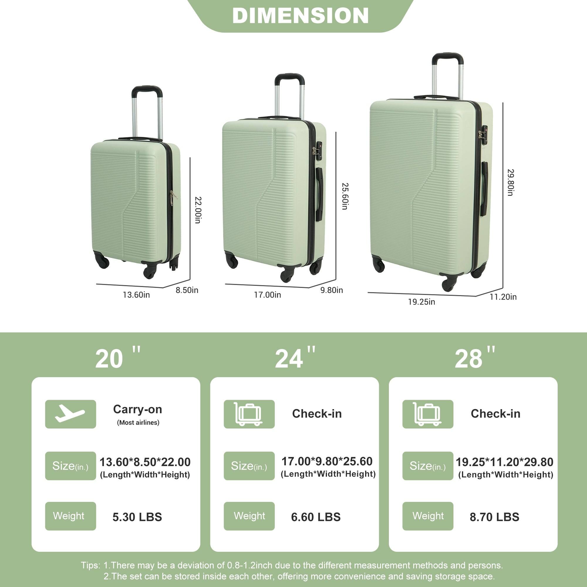 DIMENSION

22.00in  
25.60in  
29.80in  
13.60in  
8.50in  
17.00in  
9.80in  
19.25in  
11.20in  

"1 20 24" 28"  

Carry-on (Most airlines)  
Check-in  
Check-in  

Size(in.)  
13.60*8.50*22.00 (Length*Width*Height)  
17.00*9.80*25.60  
19.25*11.20*29.80  

Size(in.)  
Size(in.)  
Length*Width*Height)  
Length*Width*Height)  

Weight  
5.30 LBS  
Weight  
6.60 LBS  
Weight  
8.70 LBS  

Tips:  
1. There may be a deviation of 0.8-1.2inch due to the different measurement methods and persons.  
2. The set can be stored inside each other, offering more convenience and saving storage space.