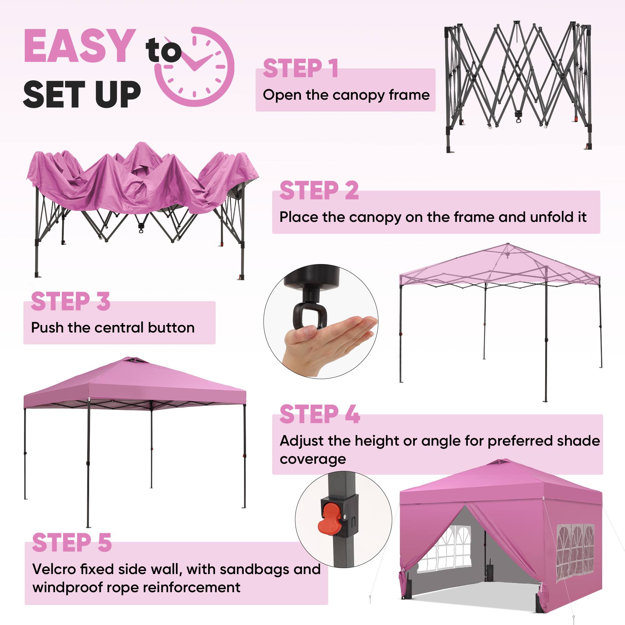 EASY to SET UP

STEP 1  
Open the canopy frame

STEP 2  
Place the canopy on the frame and unfold it

STEP 3  
Push the central button

STEP 4  
Adjust the height or angle for preferred shade coverage

STEP 5  
Velcro fixed side wall, with sandbags and windproof rope reinforcement