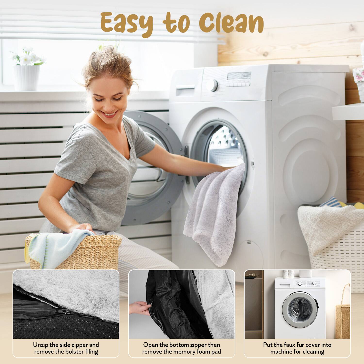 Easy to Clean

1. Unzip the side zipper and remove the bolster filling.
2. Open the bottom zipper then remove the memory foam pad.
3. Put the faux fur cover into machine for cleaning.