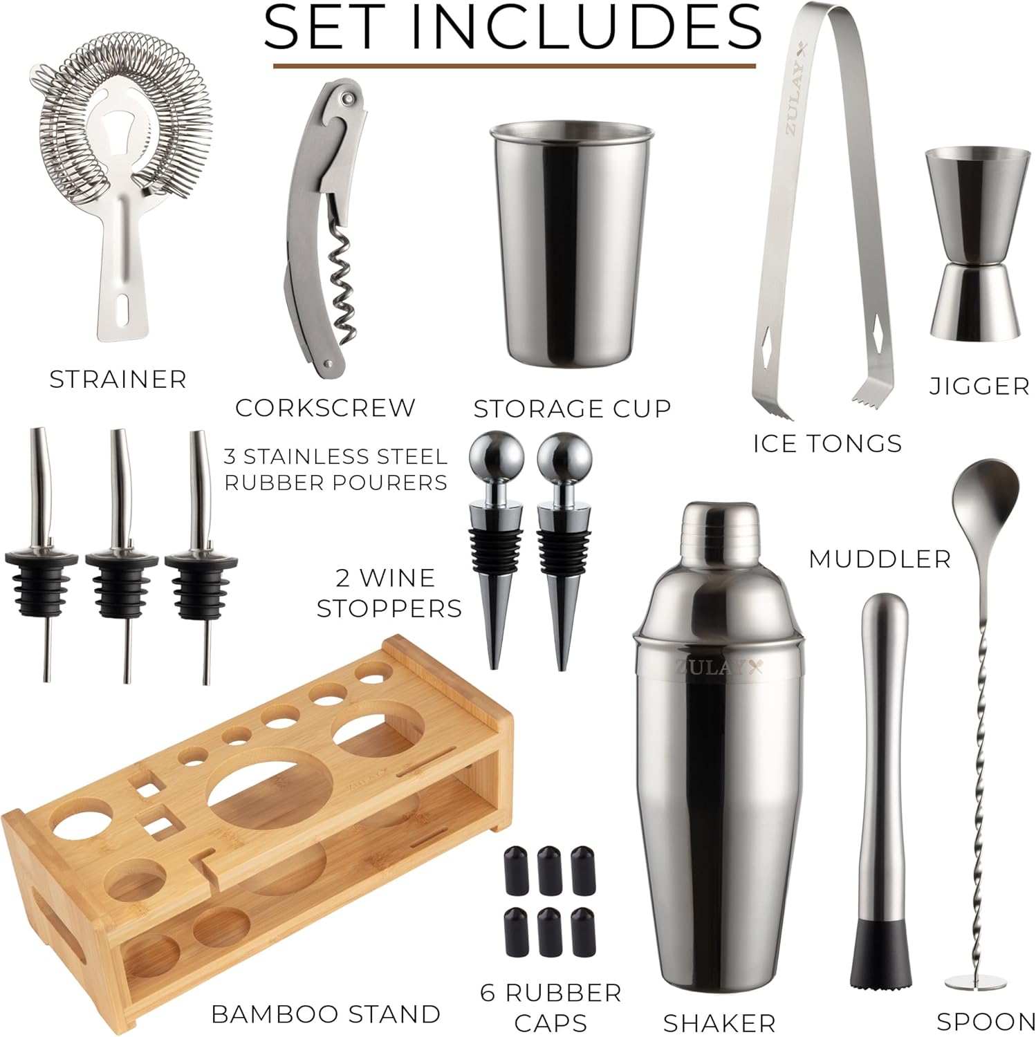 SET INCLUDES  
- ZULAY STRAINER  
- CORKSCREW  
- STORAGE CUP  
- 3 STAINLESS STEEL RUBBER POURERS  
- JIGGER  
- ICE TONGS  
- 2 WINE STOPPERS  
- MUDDLER  
- ZULAY BAMBOO STAND  
- 6 RUBBER CAPS  
- SHAKER  
- SPOON