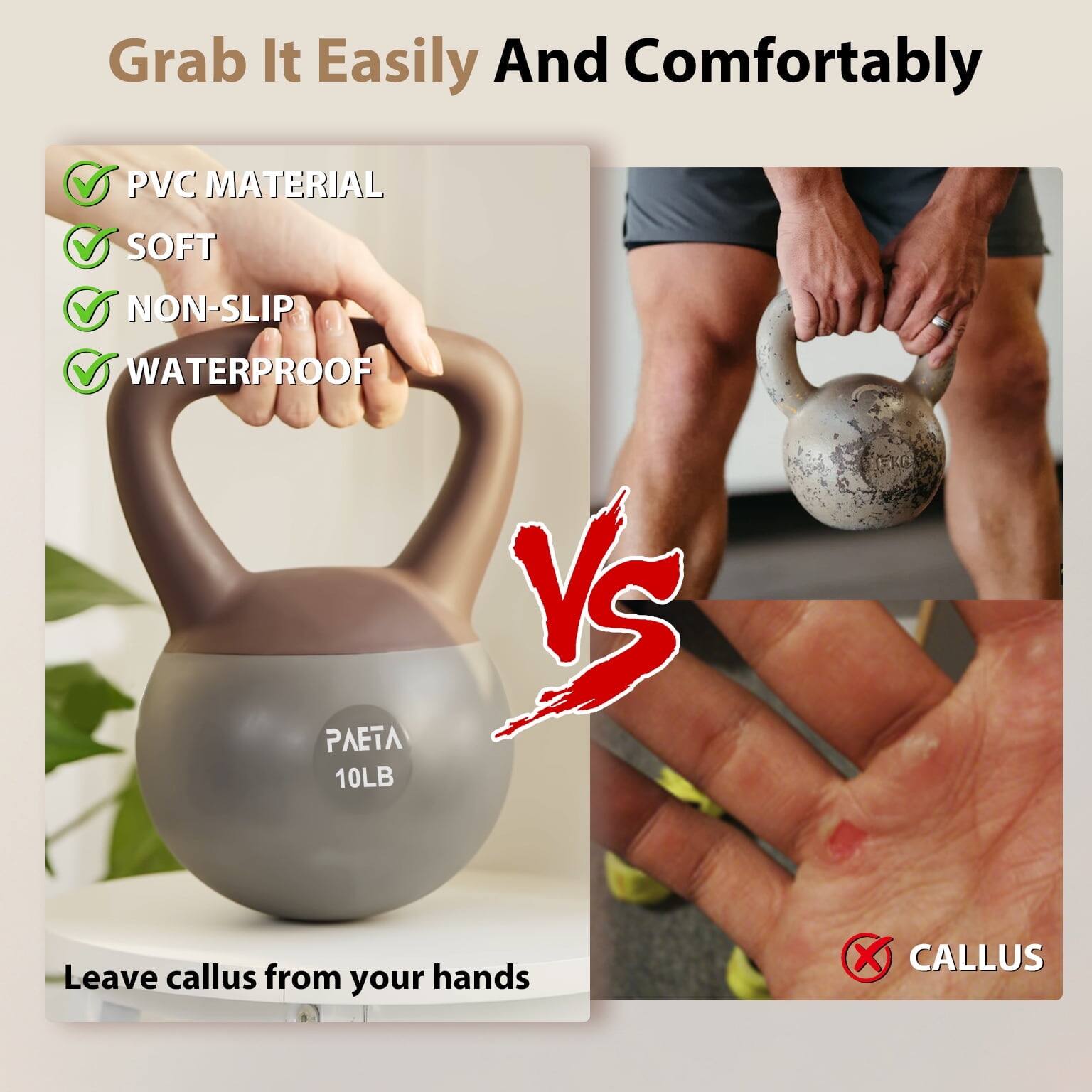 Grab It Easily And Comfortably

- PVC MATERIAL
- SOFT
- NON-SLIP
- WATERPROOF

PAETA 10LB

Leave callus from your hands

VS

CALLUS
