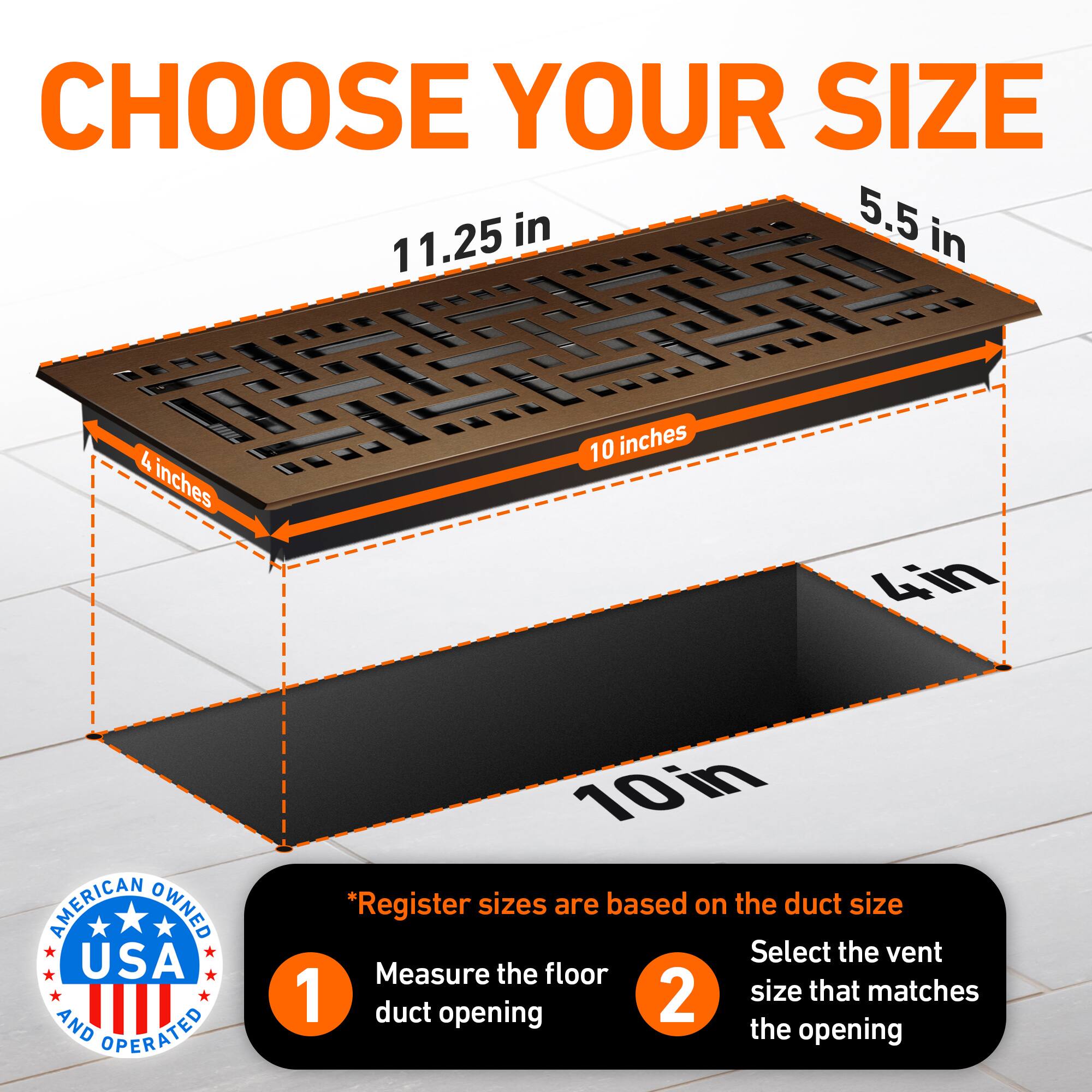 CHOOSE YOUR SIZE

11.25 in  
5.5 in  
4 inches  
10 inches  
4in  

AMERICAN OWNED USA AND OPERATED

*Register sizes are based on the duct size  
1. Measure the floor duct opening  
2. Select the vent size that matches the opening