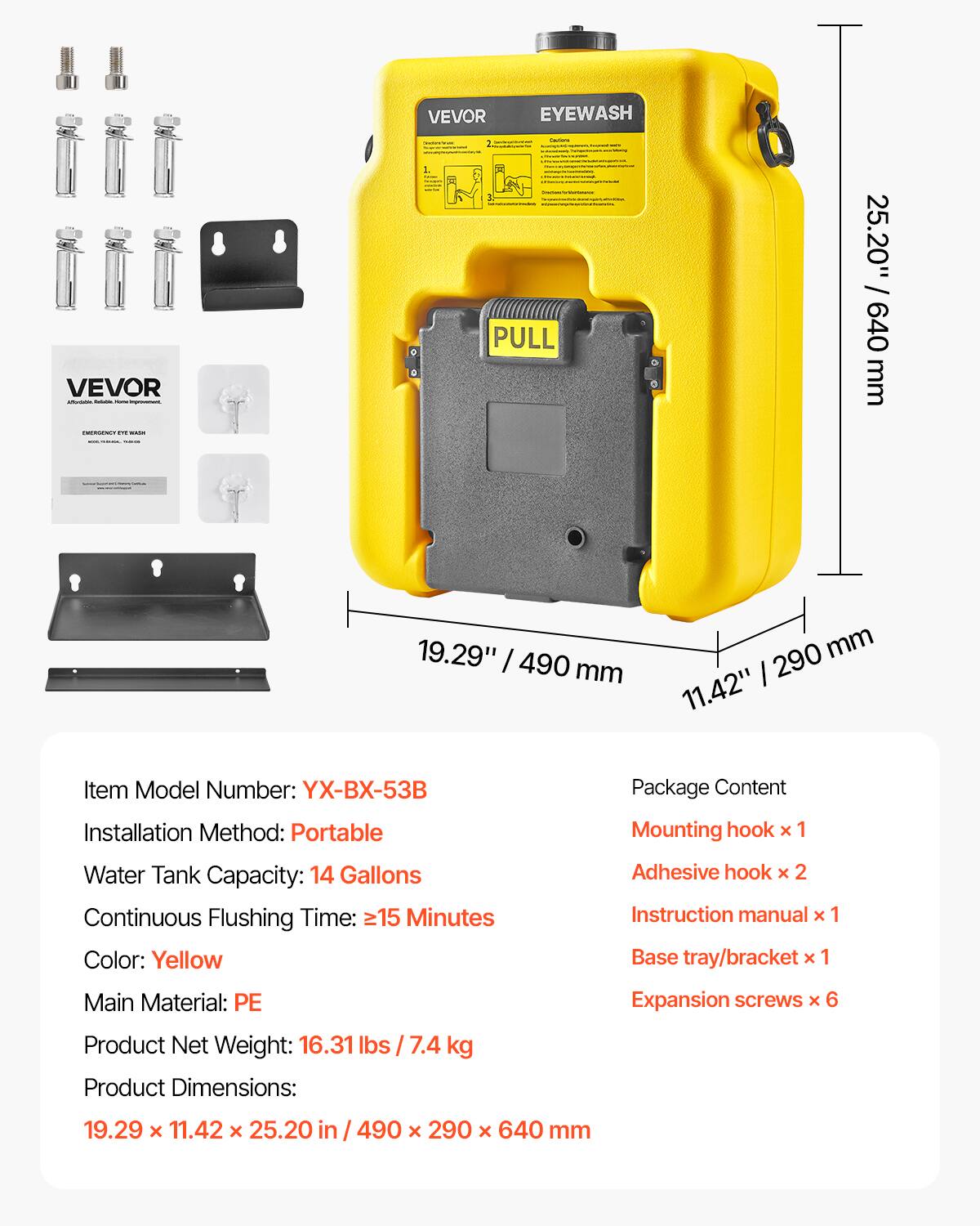 VEVOR EYEWASH - VEVOR

- PULL
- 25.20" / 640 mm
- 19.29" / 490 mm
- 11.42" / 290 mm

Item Model Number: YX-BX-53B

Installation Method: Portable

Water Tank Capacity: 14 Gallons

Continuous Flushing Time: ≥15 Minutes

Color: Yellow

Main Material: PE

Product Net Weight: 16.31 lbs / 7.4 kg

Product Dimensions: 19.29 x 11.42 x 25.20 in / 490 x 290 x 640 mm

Package Content:
- Mounting hook x 1
- Adhesive hook x 2
- Instruction manual x 1
- Base tray/bracket x 1
- Expansion screws x 6