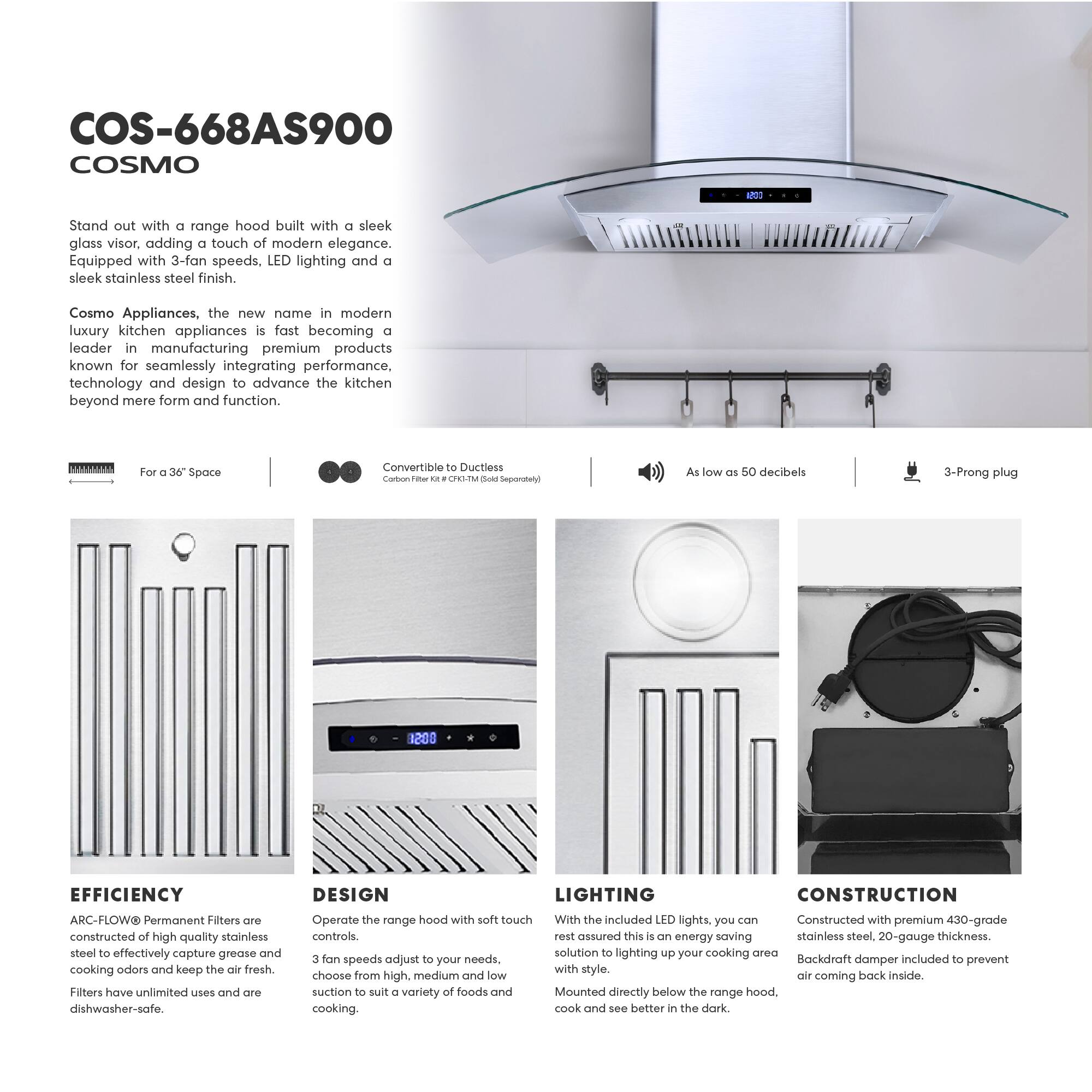 COS-668AS900 COSMO

Stand out with a range hood built with a sleek glass visor, adding a touch of modern elegance. Equipped with 3-fan speeds, LED lighting, and a sleek stainless steel finish.

Cosmo Appliances, the new name in modern luxury kitchen appliances, is fast becoming a leader in manufacturing premium products known for seamlessly integrating performance, technology, and design to advance the kitchen beyond mere form and function.

- For a 36" Space
- Convertible to Ductless (Carbon Filter Kit - CFH-1M Sold Separately)
- As low as 50 decibels
- 3-Prong plug

EFFICIENCY
ARC-FLOW® Permanent Filters are constructed of high-quality stainless steel to effectively capture grease and cooking odors and keep the air fresh. Filters have unlimited uses and are dishwasher-safe.

DESIGN
Operate the range hood with soft touch controls. 3 fan speeds adjust to your needs, choose from high, medium, and low suction to suit a variety of foods and cooking.

LIGHTING
With the included LED lights, you can rest assured this is an energy-saving solution to lighting up your cooking area with style. Mounted directly below the