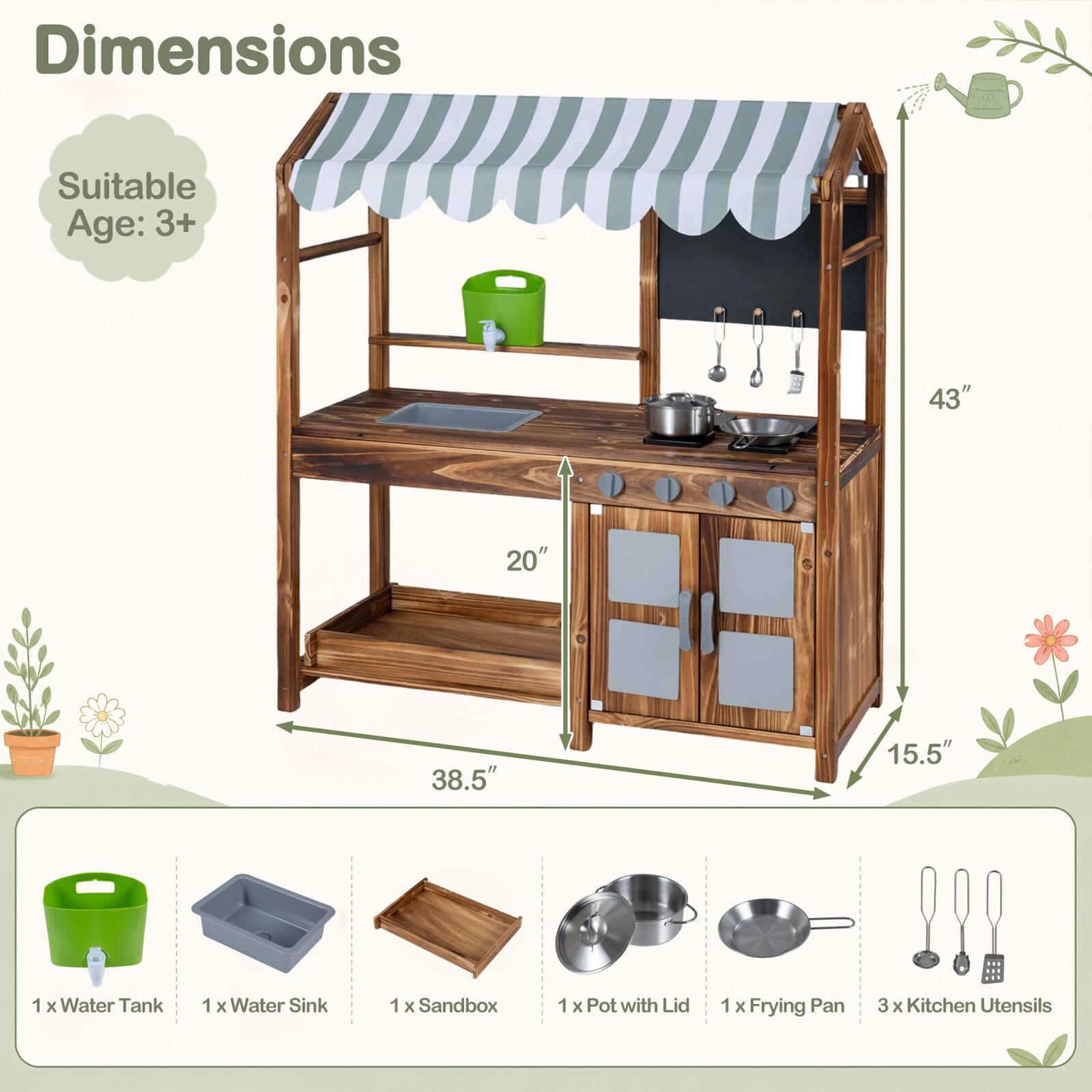 Dimensions  
Suitable Age: 3+  
43"  
20"  
38.5"  
15.5"  
1 X Water Tank  
1 X Water Sink  
1 X Sandbox  
1 X Pot with Lid  
1 X Frying Pan  
3 X Kitchen Utensils