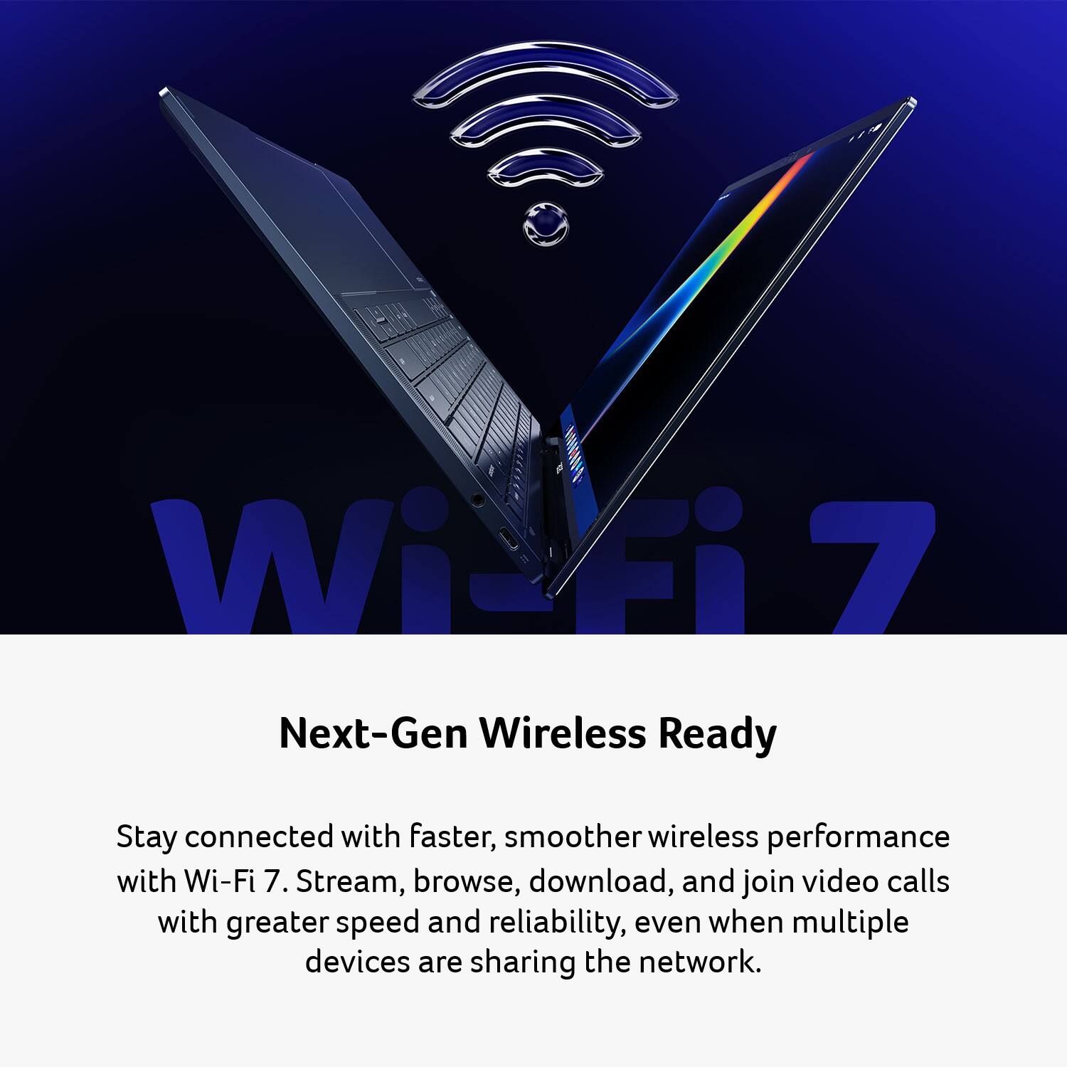 Wi-Fi 7 Next-Gen Wireless Ready

Stay connected with faster, smoother wireless performance with Wi-Fi 7. Stream, browse, download, and join video calls with greater speed and reliability, even when multiple devices are sharing the network.