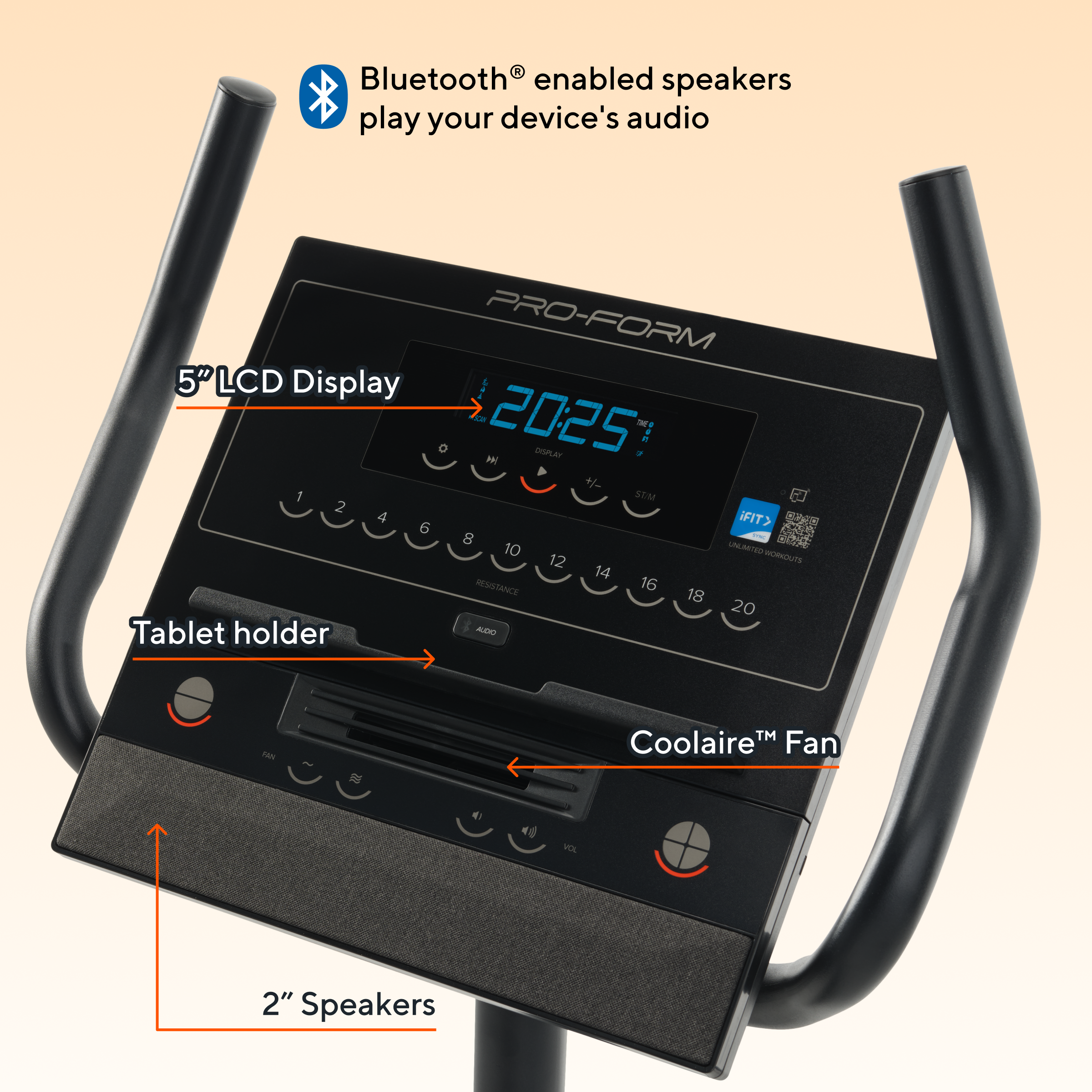 Bluetooth enabled speakers play your device's audio

PRO-FORM 5" LCD Display

Tablet holder

Coolaire™ Fan

2" Speakers
