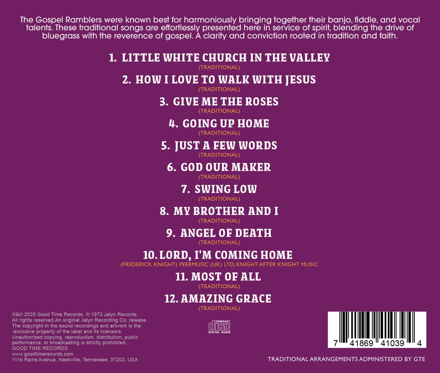 The Gospel Ramblers were known best for harmoniously bringing together their banjo, fiddle, and vocal talents. These traditional songs are effortlessly presented here in service of spirit, blending the drive of bluegrass with the reverence of gospel. A clarity and conviction rooted in tradition and faith.

1. LITTLE WHITE CHURCH IN THE VALLEY (TRADITIONAL)
2. HOW I LOVE TO WALK WITH JESUS (TRADITIONAL)
3. GIVE ME THE ROSES (TRADITIONAL)
4. GOING UP HOME (TRADITIONAL)
5. JUST A FEW WORDS (TRADITIONAL)
6. GOD OUR MAKER (TRADITIONAL)
7. SWING LOW (TRADITIONAL)
8. MY BROTHER AND I (TRADITIONAL)
9. ANGEL OF DEATH (TRADITIONAL)
10. LORD, I'M COMING HOME (FREDERICK KNIGHT) PEERMUSIC (UK) LTD, KNIGHT AFTER KNIGHT MUSIC
11. MOST OF ALL (TRADITIONAL)
12. AMAZING GRACE (TRADITIONAL)

©&℗ 2025 Good Time Records. © 1973 Jalyn Records. All rights reserved