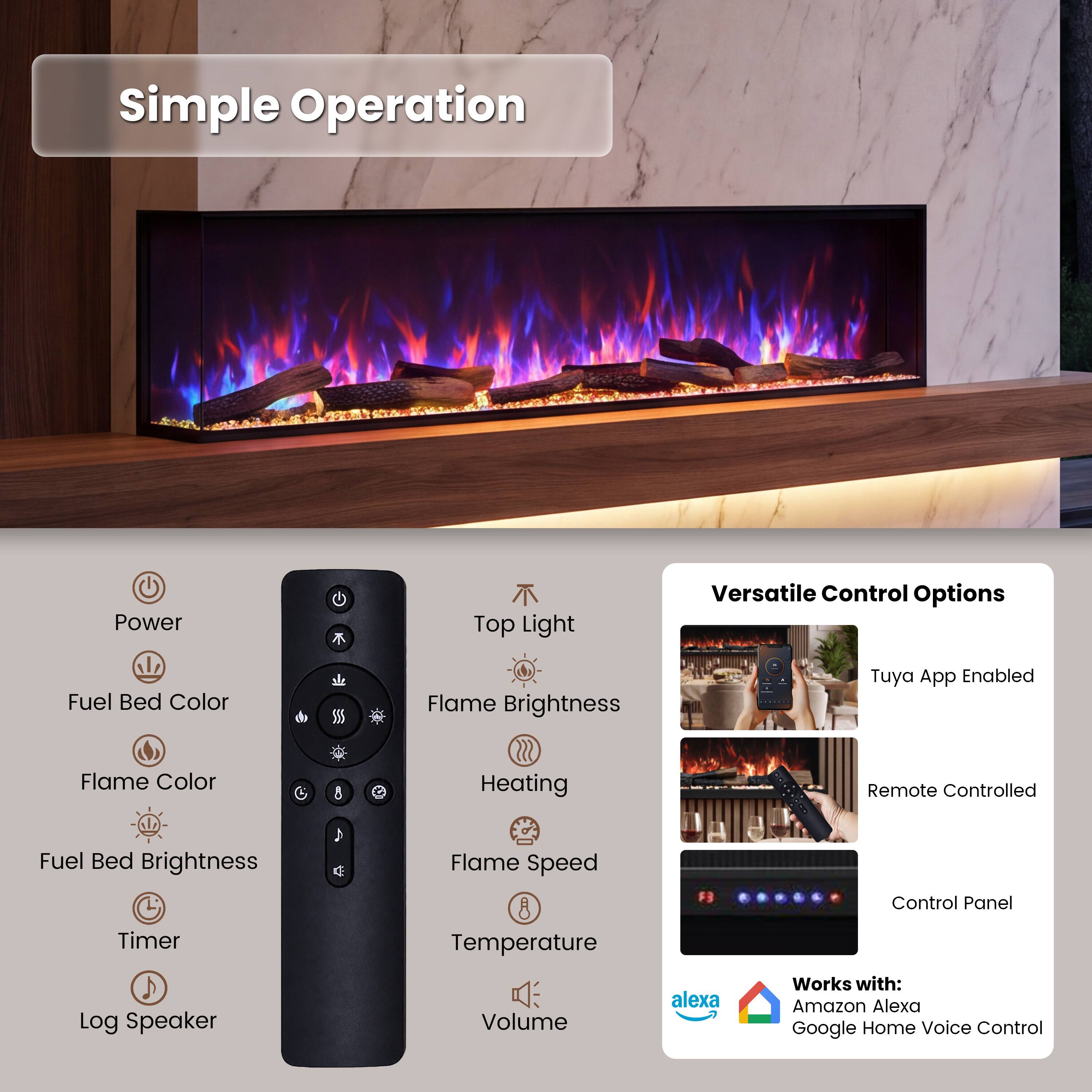 Simple Operation

- Power
- Top Light
- Fuel Bed Color
- Flame Brightness
- Flame Color
- Fuel Bed Brightness
- Timer
- Log Speaker
- Flame Speed
- Temperature
- Volume

Versatile Control Options

- Tuya App Enabled
- Remote Controlled
- Control Panel

Works with:
- Amazon Alexa
- Google Home Voice Control