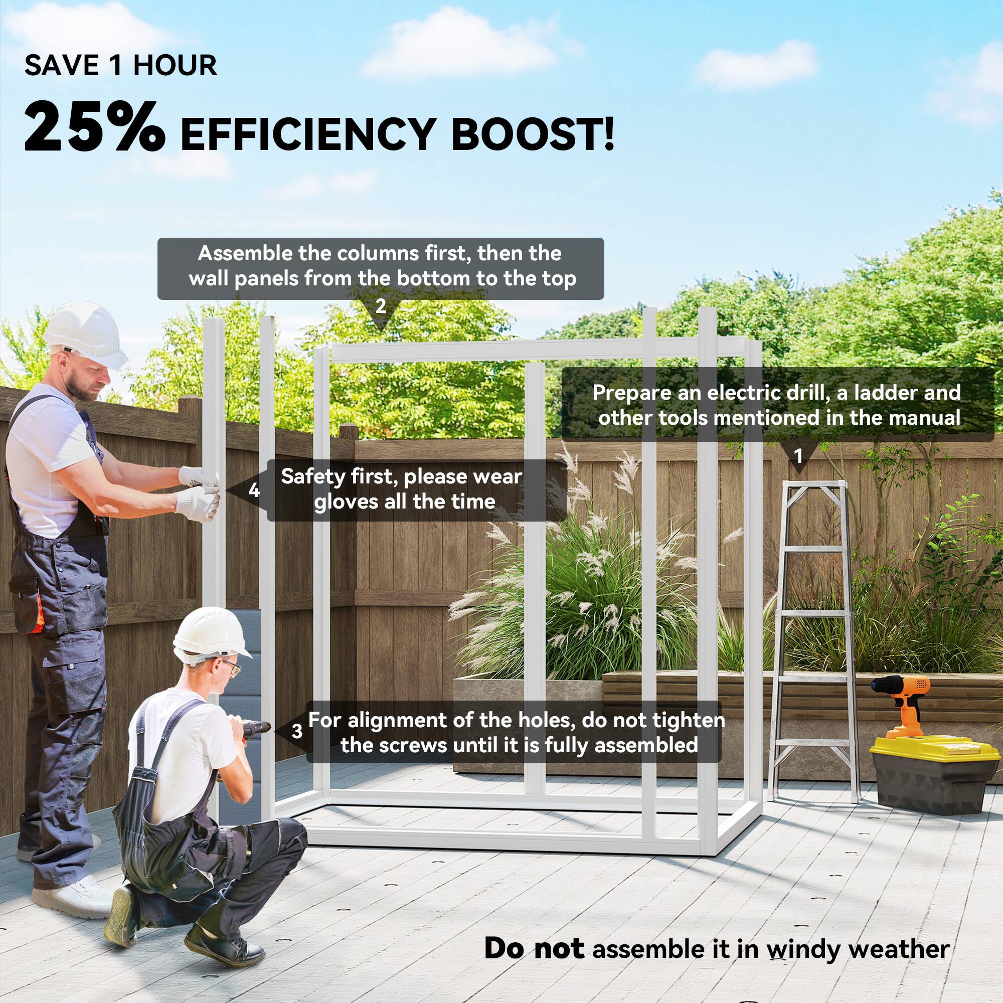 SAVE 1 HOUR  
25% EFFICIENCY BOOST!  

1. Prepare an electric drill, a ladder, and other tools mentioned in the manual.  
2. Assemble the columns first, then the wall panels from the bottom to the top.  
3. For alignment of the holes, do not tighten the screws until it is fully assembled.  
4. Safety first, please wear gloves all the time.  
Do not assemble it in windy weather.