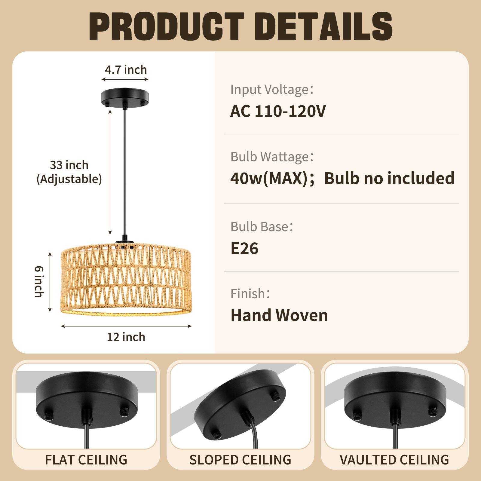 PRODUCT DETAILS

- Input Voltage: AC 110-120V
- Bulb Wattage: 40w (MAX); Bulb no included
- Bulb Base: E26
- Finish: Hand Woven

Dimensions:
- 4.7 inch
- 33 inch (Adjustable)
- 6 inch
- 12 inch

Ceiling Types:
- FLAT CEILING
- SLOPED CEILING
- VAULTED CEILING