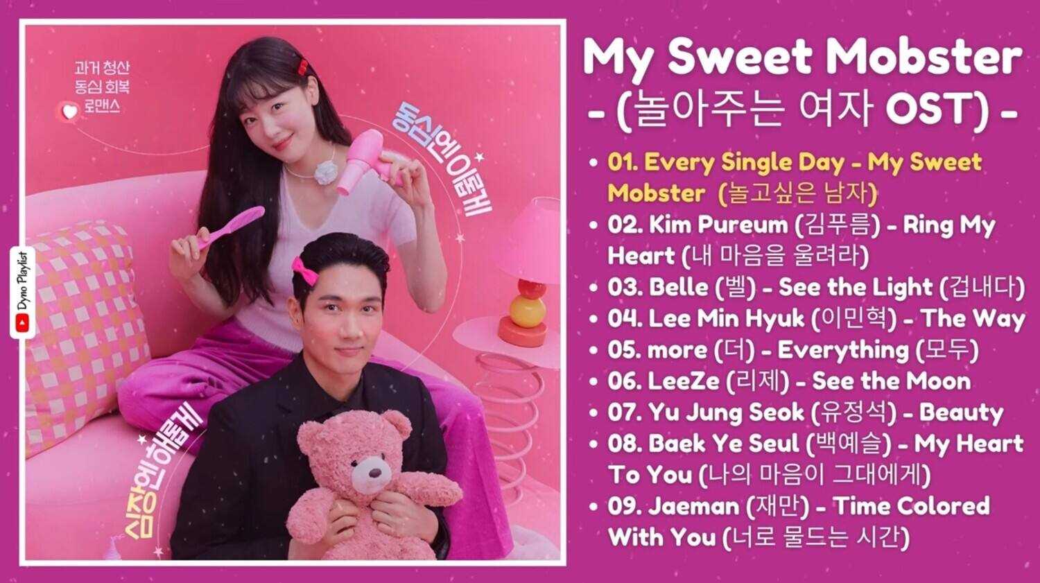 **Playlist Dyno**

**My Sweet Mobster**  
- (OST) -  

1. Every Single Day - My Sweet Mobster (놀고싶은 남자)  
2. Kim Pureum (김푸름) - Ring My Heart (내 마음을 올려라)  
3. Belle (벨) - See the Light (겁내다)  
4. Lee Min Hyuk (이민혁) - The Way (이민혁의)  
5. more (더) - Everything (모두)  
6. LeeZe (리제) - See the Moon  
7. Yu Jung Seok (유정석) - Beauty  
8. Baek Ye Seul (백예슬) - My Heart To You (나의 마음이 그대에게)  
9. Jaeman (재만) - Time Colored With You (너로 물드는 시간)