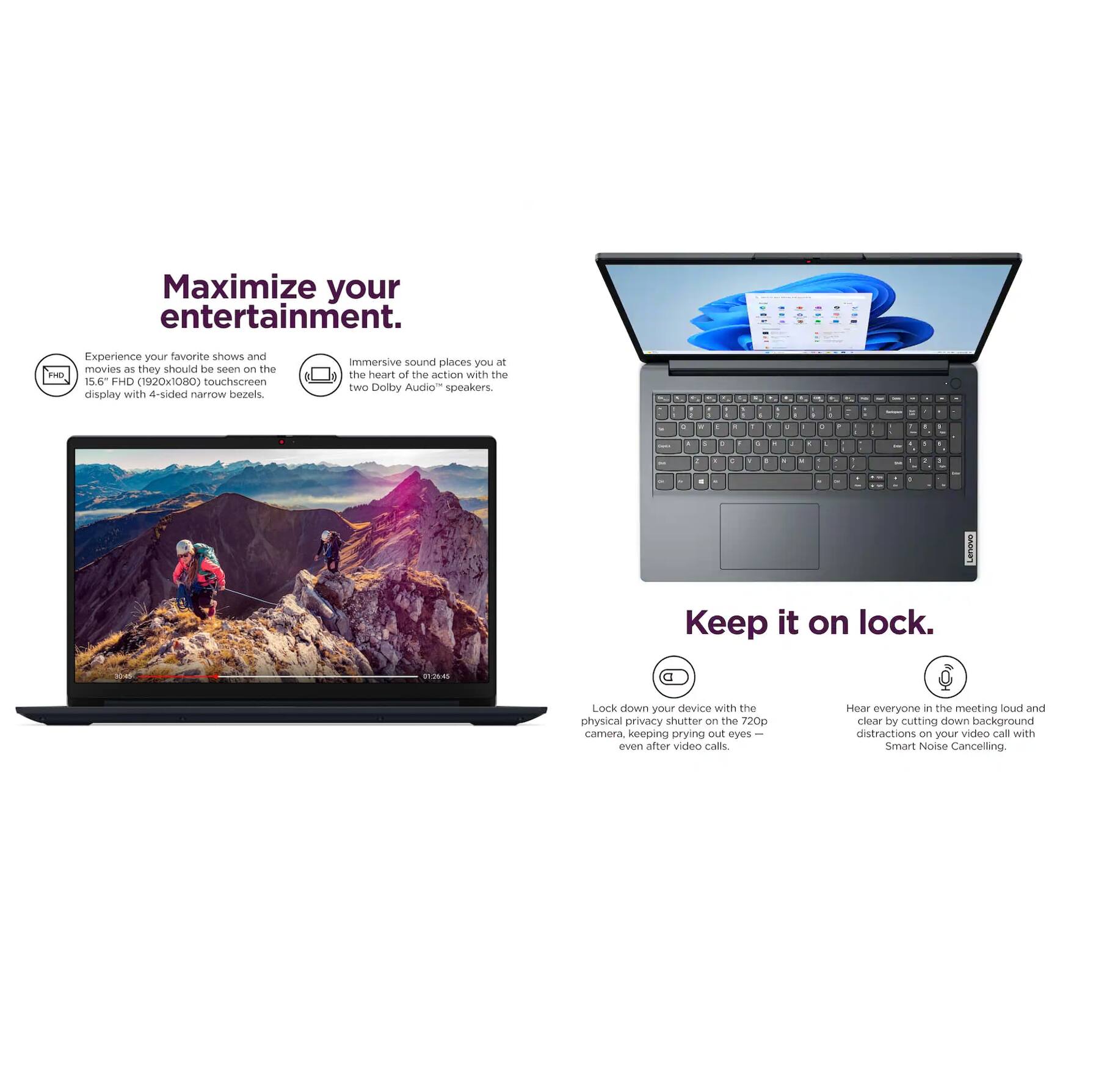 Maximize your entertainment.  
Experience your favorite shows and movies as they should be seen on the 15.6" FHD (1920x1080) touchscreen display with 4-sided narrow bezels.  
Immersive sound places you at the heart of the action with two Dolby Audio™ speakers.  

Keep it on lock.  
Lock down your device with the physical privacy shutter on the 720p camera, keeping prying eyes out even after video calls.  
Hear everyone in the meeting loud and clear by cutting down background distractions with Smart Noise Cancelling.