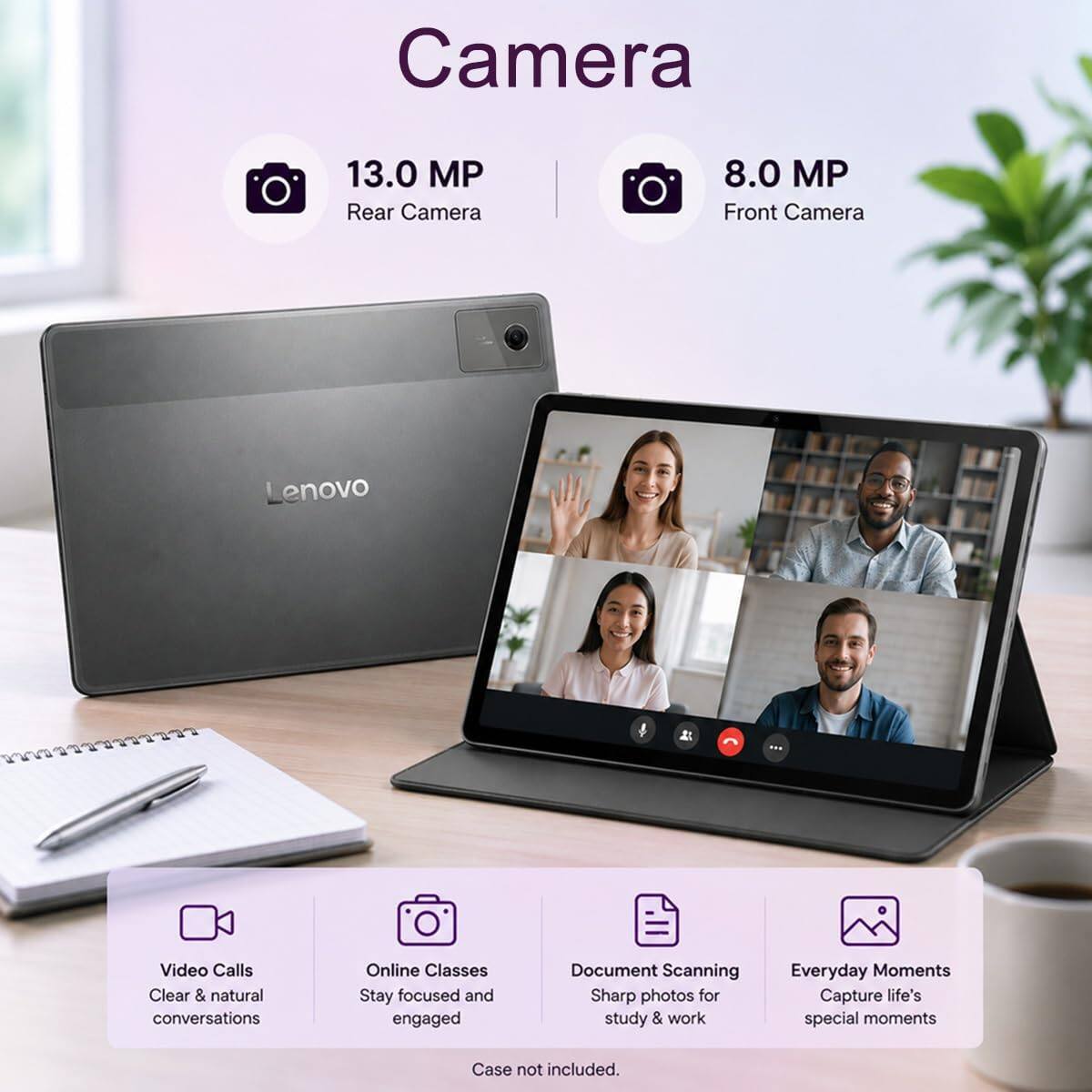 Camera  
13.0 MP Rear Camera  
8.0 MP Front Camera  
Lenovo  

Video Calls  
Clear & natural conversations  

Online Classes  
Stay focused and engaged  

Document Scanning  
Sharp photos for study & work  

Everyday Moments  
Capture life's special moments  

Case not included