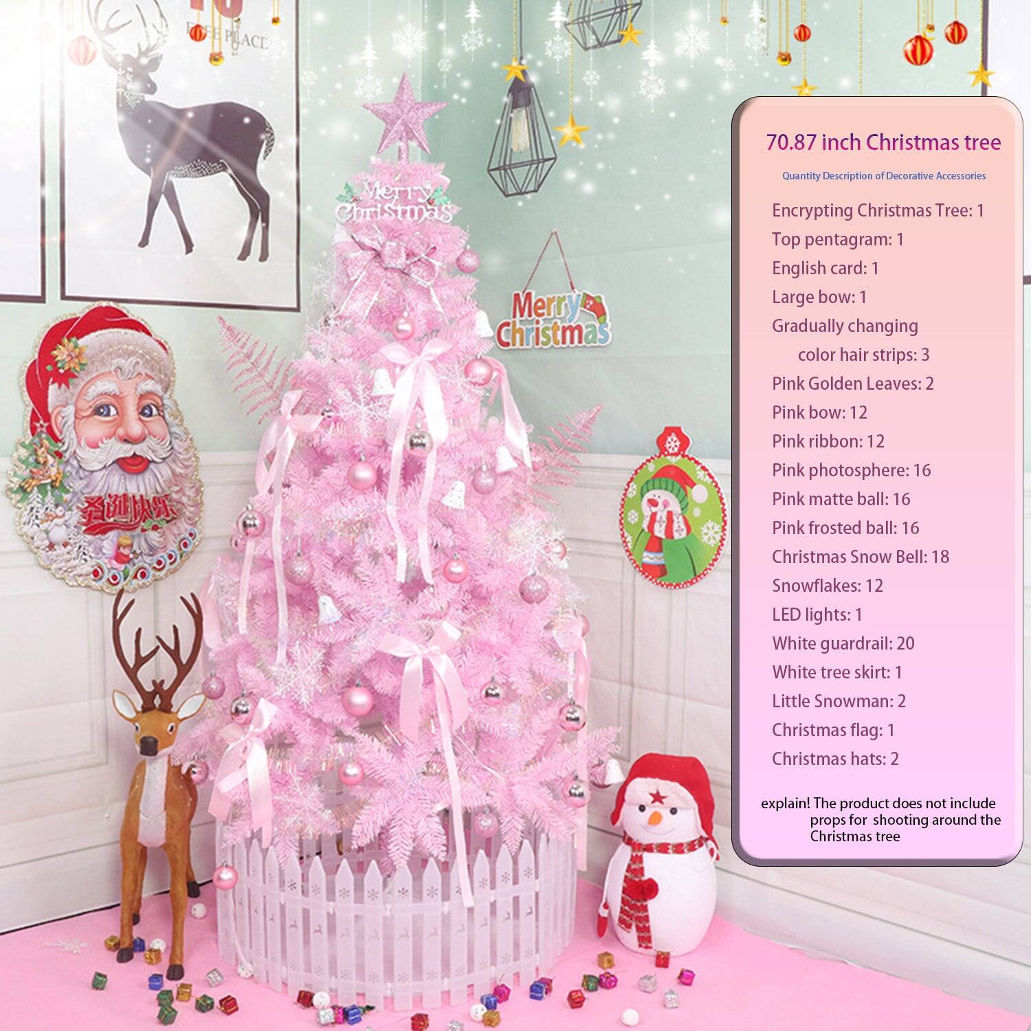 70.87 inch Christmas tree

Quantity Description of Decorative Accessories

Encrypting Christmas Tree: 1  
Top pentagram: 1  
English card: 1  
Large bow: 1  
Gradually changing color hair strips: 3  
Pink Golden Leaves: 2  
Pink bow: 12  
Pink ribbon: 12  
Pink photosphere: 16  
Pink matte ball: 16  
Pink frosted ball: 16  
Christmas Snow Bell: 18  
Snowflakes: 12  
LED lights: 1  
White guardrail: 20  
White tree skirt: 1  
Little Snowman: 2  
Christmas flag: 1  
Christmas hats: 2  

explain: The product does not include props for shooting around the Christmas tree