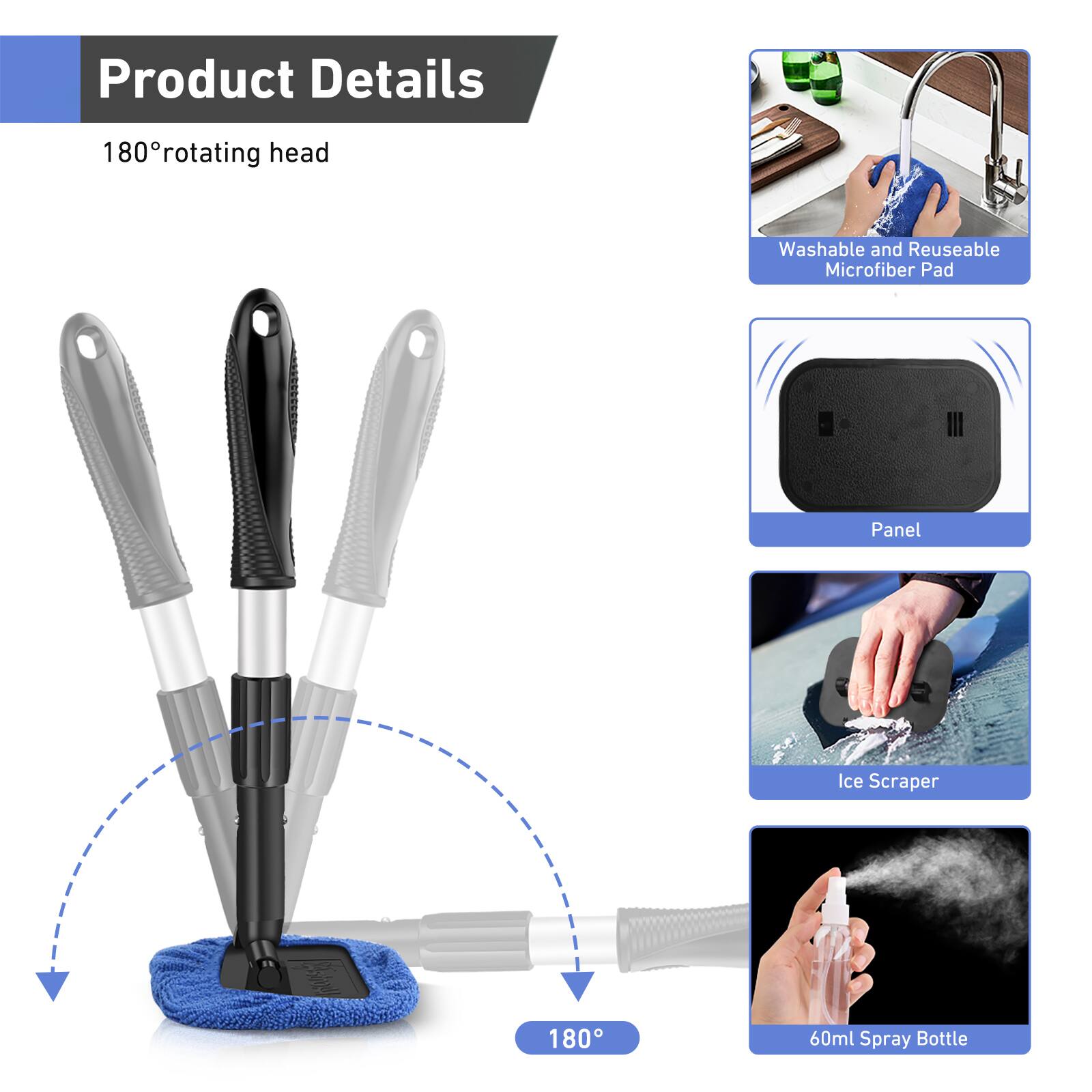 Product Details

180° rotating head

- Washable and Reusable Microfiber Pad
- Panel
- Ice Scraper
- 60ml Spray Bottle