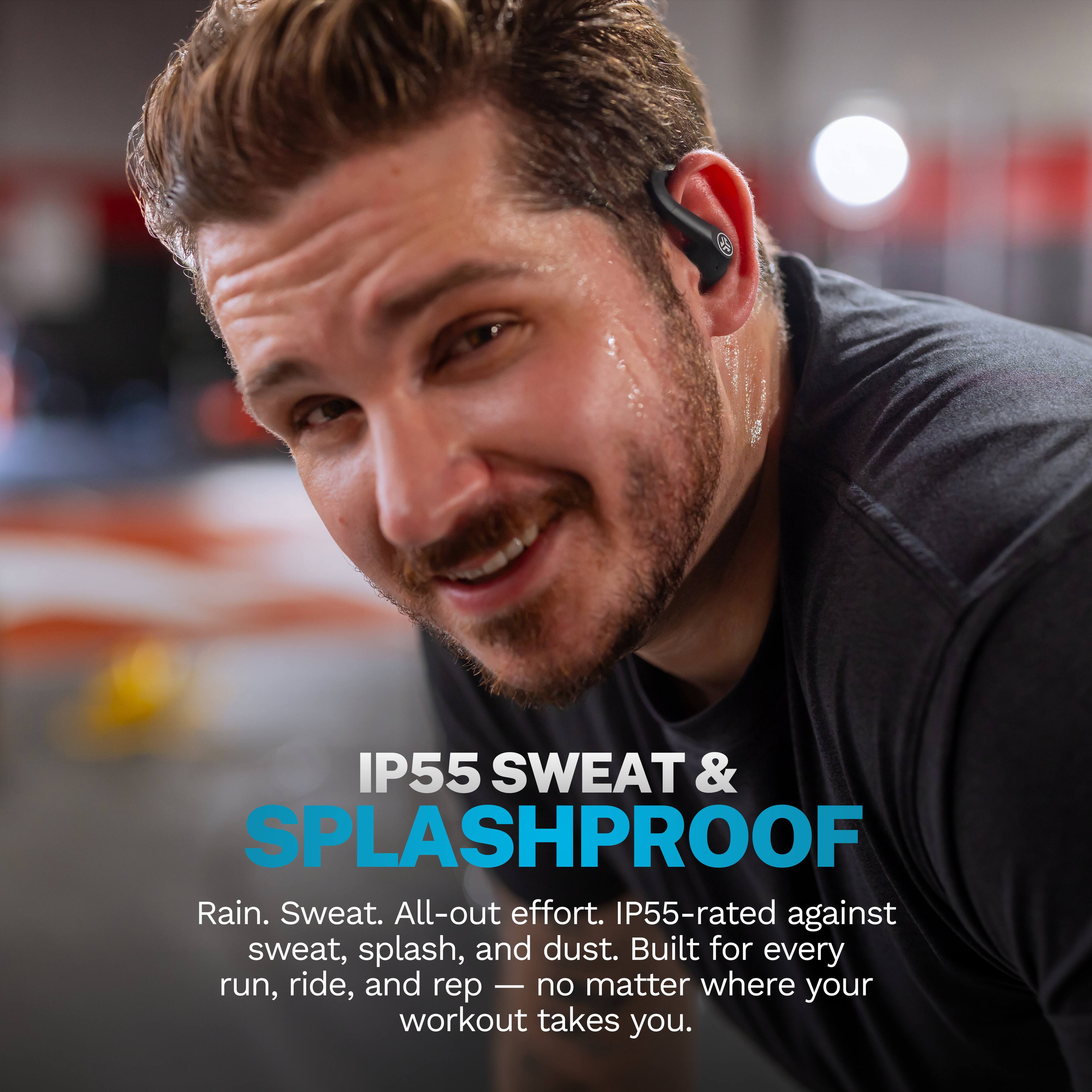 IP55 SWEAT & SPLASHPROOF  
Rain. Sweat. All-out effort. IP55-rated against sweat, splash, and dust. Built for every run, ride, and rep — no matter where your workout takes you.