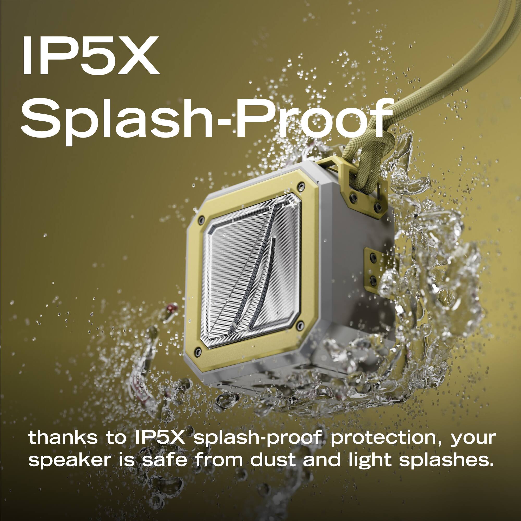 IP5X Splash-Proof

thanks to IP5X splash-proof protection, your speaker is safe from dust and light splashes.
