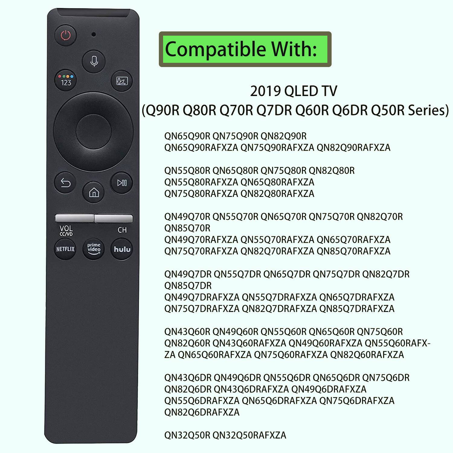 Compatible With: 2019 QLED TV (Q90R Q80R Q70R Q7DR Q60R Q6DR Q50R Series)

QN65Q90R QN75Q90R QN82Q90R QN65Q90RAFXZA QN75Q90RAFXZA QN82Q90RAFXZA
QN55Q80R QN65Q80R QN75Q80R QN82Q80R QN55Q80RAFXZA QN65Q80RAFXZA QN75Q80RAFXZA QN82Q80RAFXZA
QN49Q70R QN55Q70R QN65Q70R QN75Q70R QN82Q70R QN85Q70R QN49Q70RAFXZA QN55Q70RAFXZA QN65Q70RAFXZA QN75Q70RAFXZA QN82Q70RAFXZA QN85Q70RAFXZA
QN49Q7DR QN55Q7DR QN65Q7DR QN75Q7DR QN82Q7DR QN85Q7DR QN49Q7DRAFXZA QN55Q7DRAFXZA QN65Q7DRAFXZA QN75Q7DRAFXZA QN82Q7DRAFXZA QN85Q7DRAFXZA
QN43Q60R QN49Q60R QN55Q60R QN65Q60R QN75Q60R QN82Q60R QN43Q60RAFXZA QN49Q60RAFXZA QN55Q60RAFX- ZA QN65Q60RAFXZA QN75Q60RAFXZA QN82Q60RAFXZA
QN43Q6DR QN49Q6DR QN55Q6DR QN65Q6DR QN75Q6DR QN82Q6DR QN43Q6DRAFXZA QN49Q6DRAFXZA QN55Q6DRAFXZA QN65Q6DR
