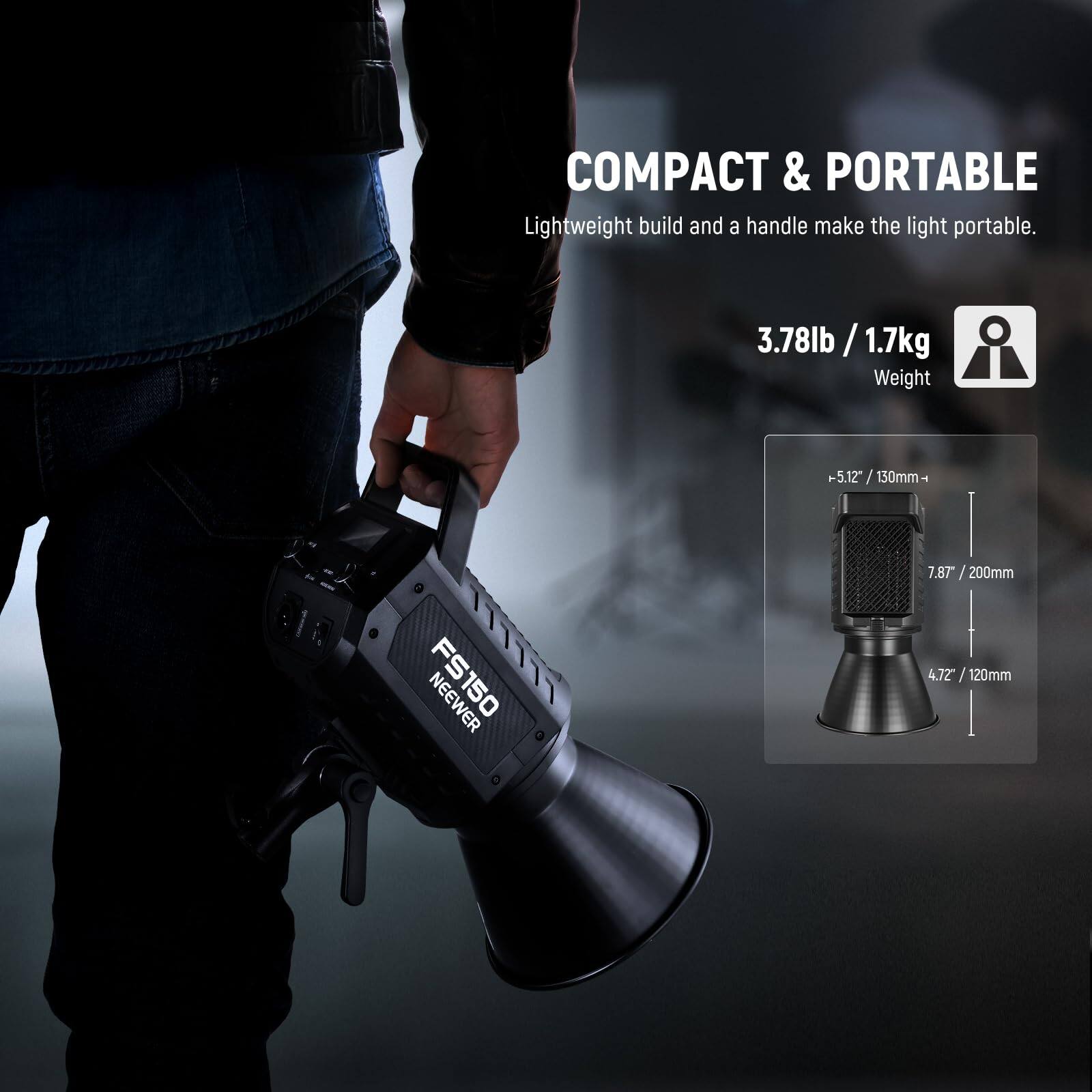 COMPACT & PORTABLE  
Lightweight build and a handle make the light portable.  

3.78lb / 1.7kg  
Weight  

-5.12" / 130mm  
7.87" / 200mm  
4.72" / 120mm  

NEEWER FS150