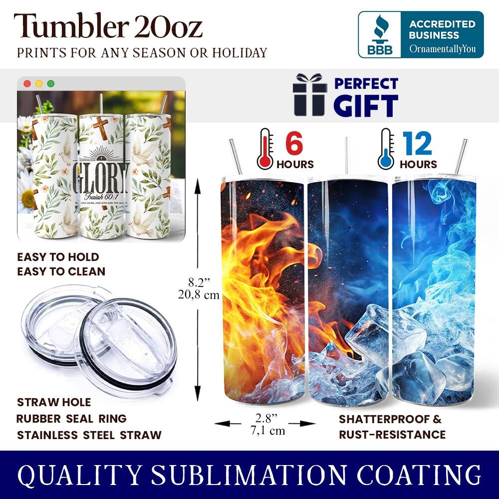Tumbler 20oz  
PRINTS FOR ANY SEASON OR HOLIDAY  
ACCREDITED BUSINESS BBB OrnamentallyYou  
PERFECT GIFT  

6 HOURS  
12 HOURS  

EASY TO HOLD  
EASY TO CLEAN  

8.2" (20.8 cm)  
2.8" (7.1 cm)  

STRAW HOLE  
RUBBER SEAL RING  
STAINLESS STEEL STRAW  

SHATTERPROOF & RUST-RESISTANCE  
QUALITY SUBLIMATION COATING