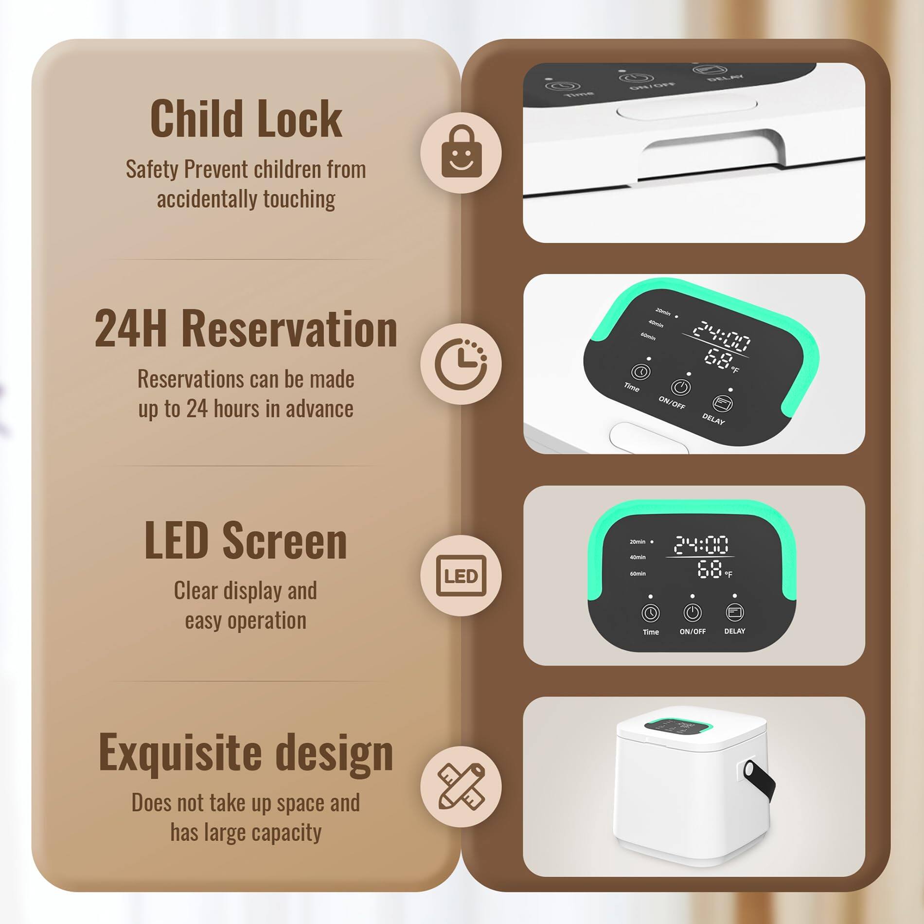 Child Lock  
Safety Prevent children from accidentally touching  

24H Reservation  
Reservations can be made up to 24 hours in advance  

LED Screen  
Clear display and easy operation  

Exquisite design  
Does not take up space and has large capacity
