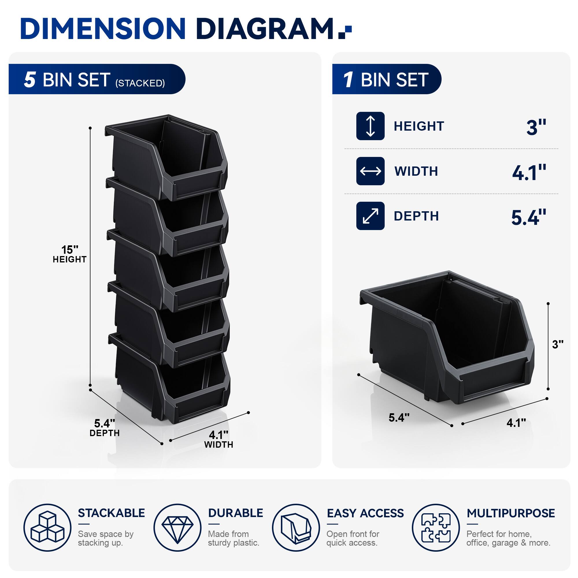 DIMENSION DIAGRAM

5 BIN SET (STACKED)
- HEIGHT: 15"
- WIDTH: 4.1"
- DEPTH: 5.4"

1 BIN SET
- HEIGHT: 3"
- WIDTH: 4.1"
- DEPTH: 5.4"

STACKABLE
DURABLE
EASY ACCESS
MULTIPURPOSE

Save space by stacking up. Made from sturdy plastic. Open front for quick access. Perfect for home, office, garage & more.