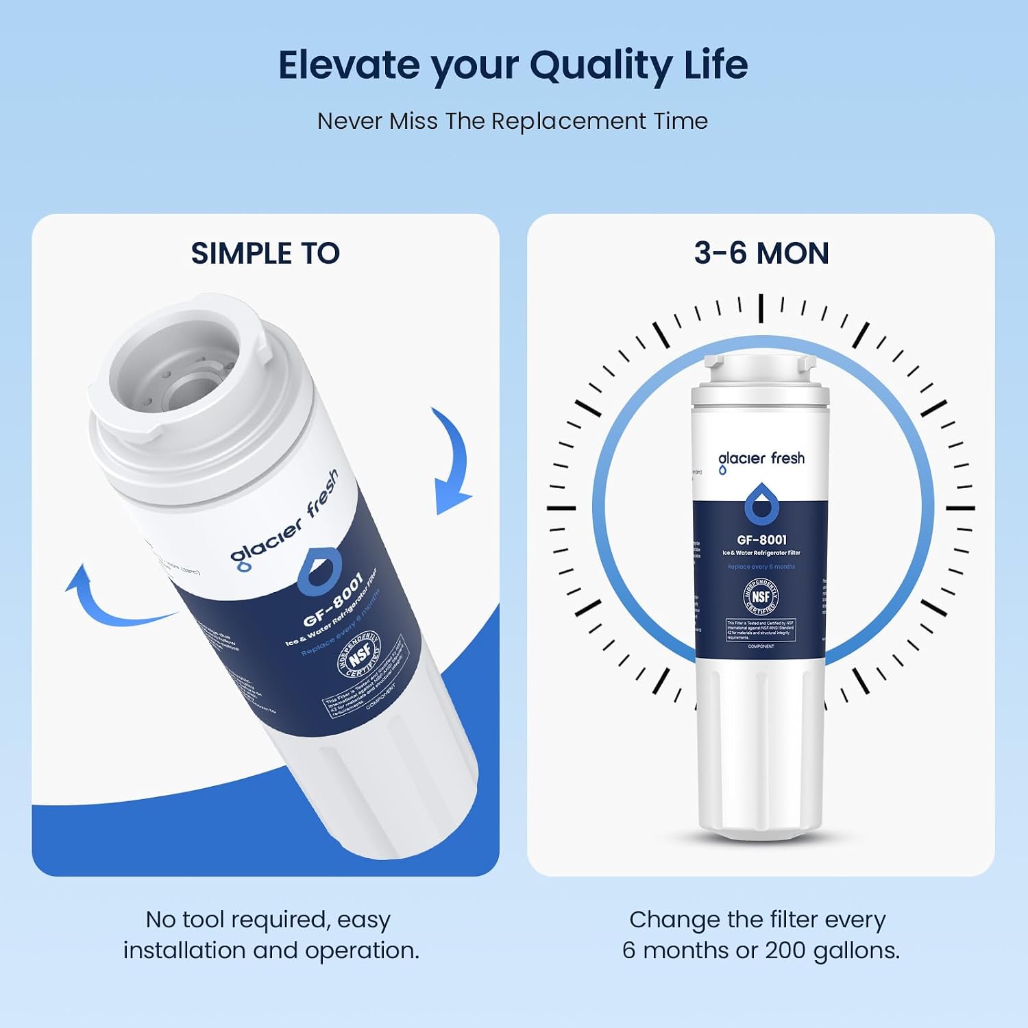 Elevate your Quality Life  
Never Miss The Replacement Time

SIMPLE TO  
3-6 MON

fresh glacier  GF-8001  Water NSF  
alacier fresh 130 GF-8001 as Winter Fiber NSF - COMPONENT

No tool required, easy installation and operation.  
Change the filter every 6 months or 200 gallons.