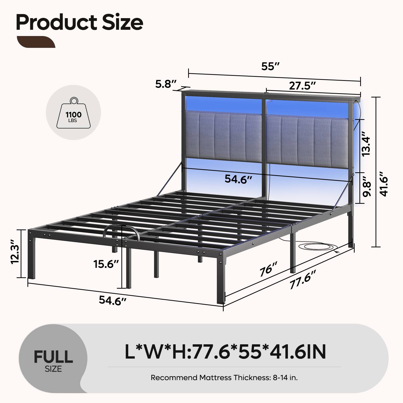 Product Size

- 5.8"
- 55"
- 27.5"
- 1100 LBS
- 54.6"
- 13.4"
- 9.8"
- 41.6"
- 12.3"
- 15.6"
- 54.6"
- 76"
- 77.6"

FULL SIZE

L*W*H: 77.6*55*41.6IN

Recommend Mattress Thickness: 8-14 in.