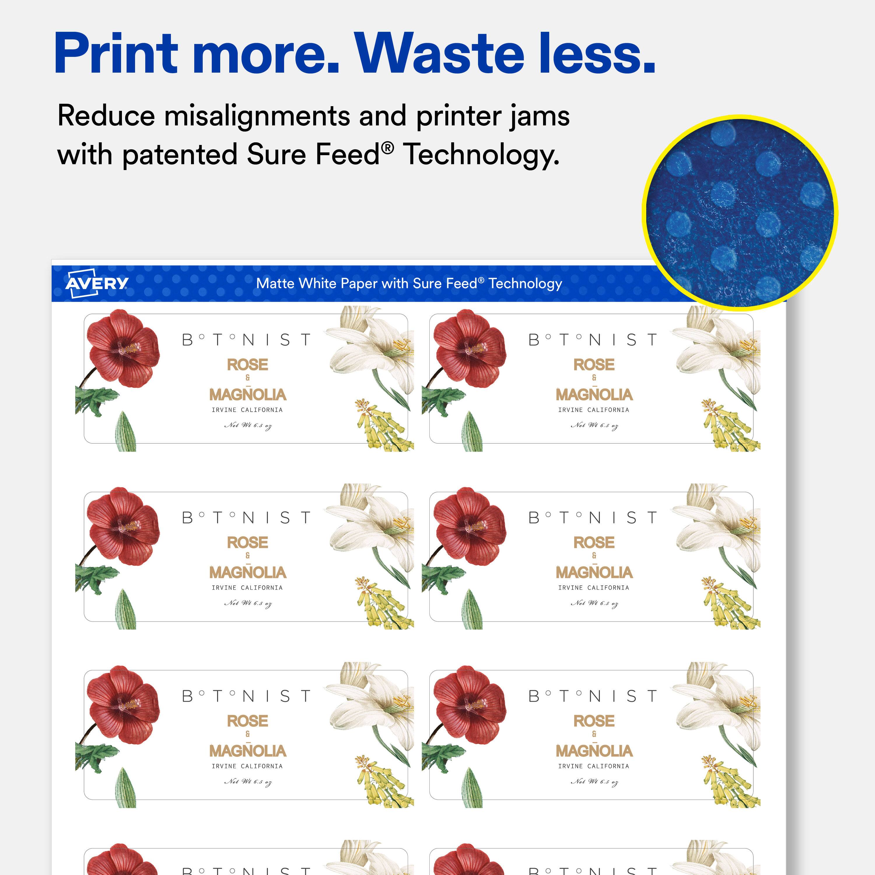 Print more. Waste less.  
Reduce misalignments and printer jams with patented Sure Feed® Technology.  

AVERY  
Matte White Paper with Sure Feed® Technology  

BTNIST ROSE 6 MAGNOLIA IRVINE CALIFORNIA  
BTNIST ROSE 6 MAGNOLIA IRVINE CALIFORNIA  
BTNIST ROSE 6 MAGNOLIA IRVINE CALIFORNIA  
BTNIST ROSE 6 MAGNOLIA IRVINE CALIFORNIA  
BTNIST ROSE 6 MAGNOLIA IRVINE CALIFORNIA  
BTNIST ROSE 6 MAGNOLIA IRVINE CALIFORNIA  
BTNIST ROSE 6 MAGNOLIA IRVINE CALIFORNIA  
BTNIST ROSE 6 MAGNOLIA IRVINE CALIFORNIA  
BTNIST ROSE 6 MAGNOLIA IRVINE CALIFORNIA  
BTNIST ROSE 6 MAGNOLIA IRVINE CALIFORNIA  
BTNIST ROSE 6 MAGNOLIA IRVINE CALIFORNIA  
BTNIST ROSE 6 MAGNOLIA IRVINE CALIFORNIA  
BTNIST ROSE 