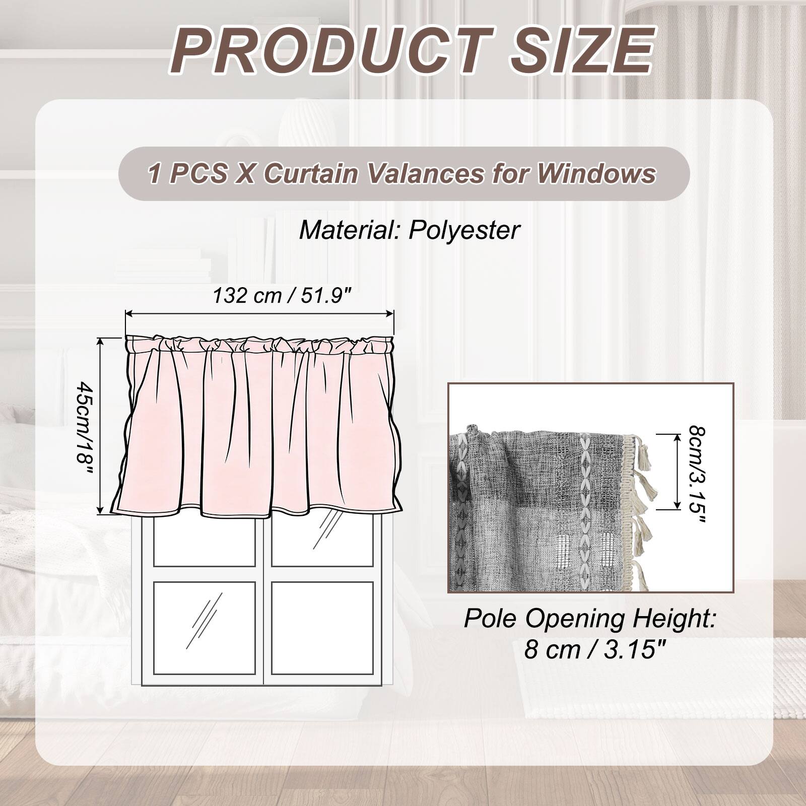 PRODUCT SIZE

1 PCS X Curtain Valances for Windows

Material: Polyester

132 cm / 51.9"  
45 cm / 18"  
8 cm / 3.15" Pole Opening Height: 8 cm / 3.15"