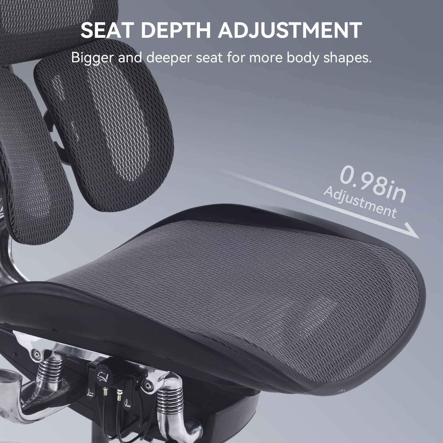SEAT DEPTH ADJUSTMENT  
Bigger and deeper seat for more body shapes.  
0.98in Adjustment