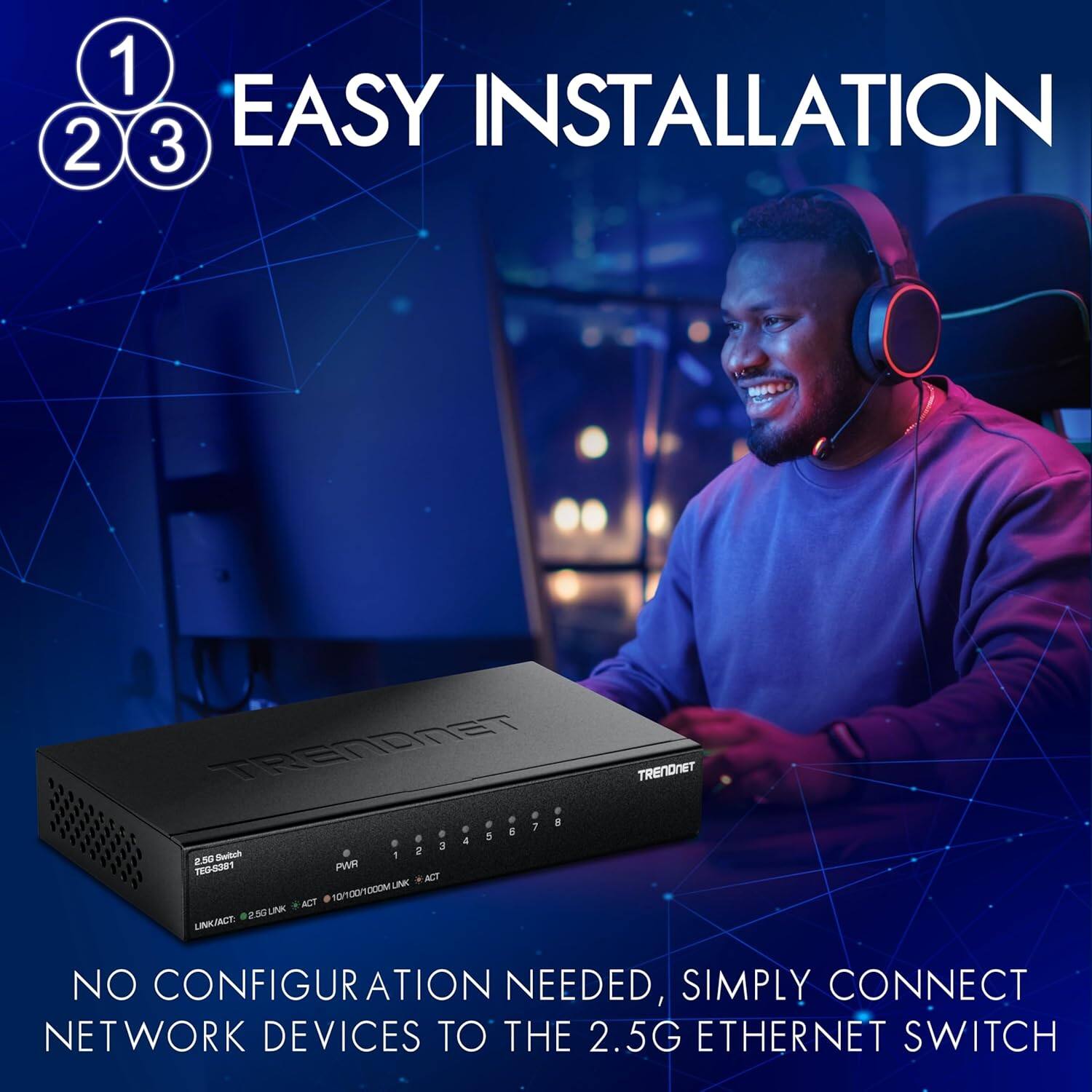 1 2 3 EASY INSTALLATION  
TRENDNET  
TRENDNET  
2.5G Ethernet Switch  
TEG-5381  
PWR  
1 2 3 4 5 6 7 8  
LINK/ACT  
NO CONFIGURATION NEEDED, SIMPLY CONNECT NETWORK DEVICES TO THE 2.5G ETHERNET SWITCH