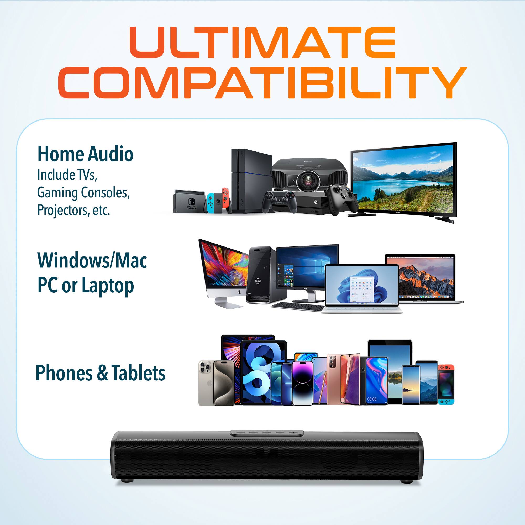ULTIMATE COMPATIBILITY

Home Audio  
Include TVs, Gaming Consoles, Projectors, etc.

Windows/Mac PC or Laptop

Phones & Tablets