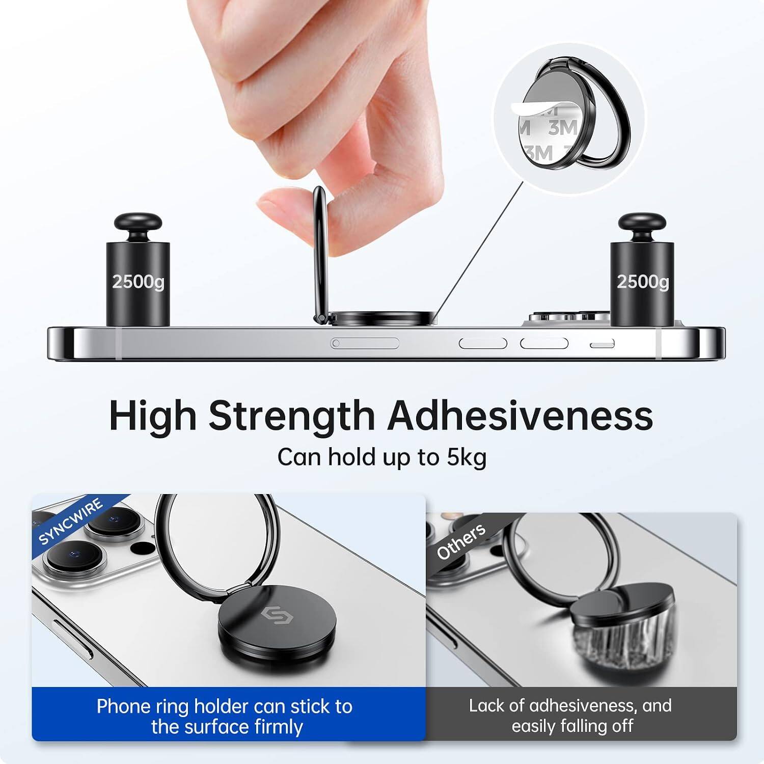 M 3M M  
2500g  
2500g  
High Strength Adhesiveness  
Can hold up to 5kg  
SYNCWIRE  
Phone ring holder can stick to the surface firmly  
Lack of adhesiveness, and easily falling off