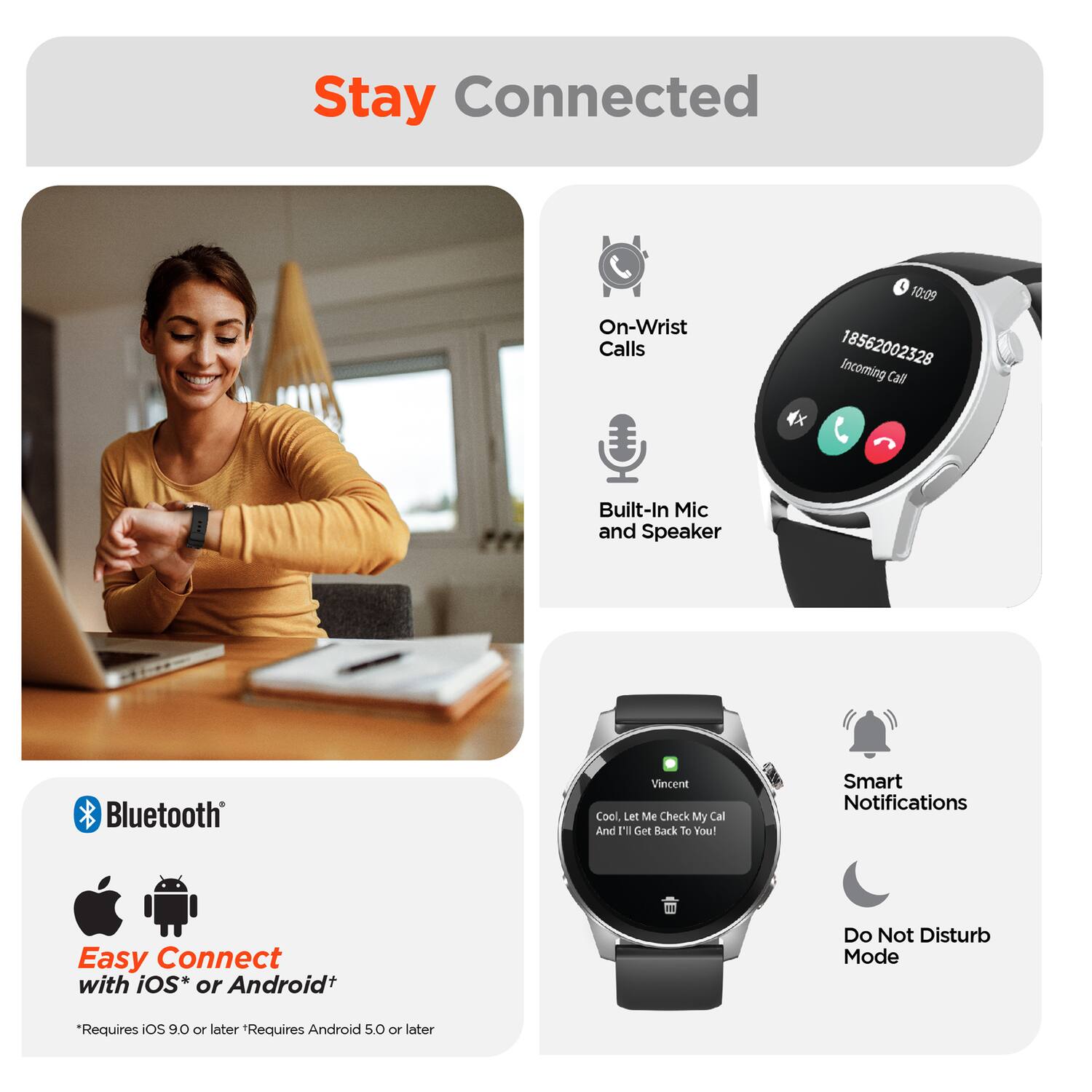Stay Connected

On-Wrist Calls
Built-In Mic and Speaker
Bluetooth
Easy Connect with iOS* or Android+ 
*Requires iOS 9.0 or later *Requires Android 5.0 or later

Incoming Call
18562002328

Vincent
Cool, Let Me Check My Cal And I'll Get Back To You!

Smart Notifications
Do Not Disturb Mode