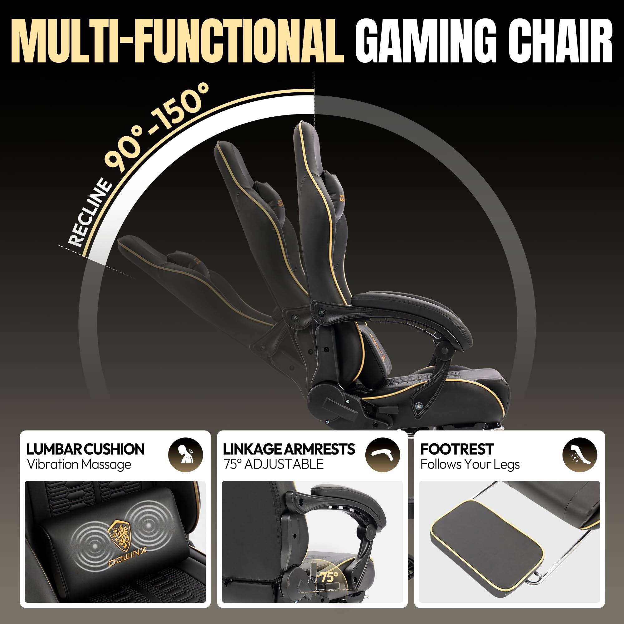 MULTI-FUNCTIONAL GAMING CHAIR

- RECLINE 90° - 150°
- LUMBAR CUSHION: Vibration Massage
- LINKAGE ARMRESTS: 75° ADJUSTABLE
- FOOTREST: Follows Your Legs