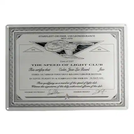 STARFLEET CRUISER
USS LEONDEGRANCE
NCC-2176
375 486
Class of 2327
THE SPEED OF LIGHT CLUB
This certifies that Cadet, Jean Luc Picard flew THREE HUNDRED THOUSAND KILOMETERS PER SECOND IN LEVEL FLIGHT IN A STARFLEET CRUISER ON 04 April 2327 Thus qualifying as a member of the speed of light club. Witness the signatures of the duly authorized officers of the club.
HONORARY VICE PRESIDENT
HONORARY PRESIDENT