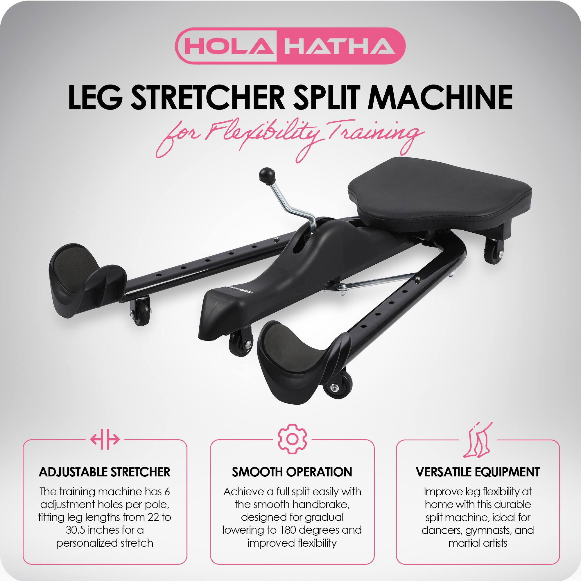 HOLA HATHA

LEG STRETCHER SPLIT MACHINE  
for Flexibility Training

ADJUSTABLE STRETCHER  
The training machine has 6 adjustment holes per pole, fitting leg lengths from 22 to 30.5 inches for a personalized stretch.

SMOOTH OPERATION  
Achieve a full split easily with the smooth handbrake, designed for gradual lowering to 180 degrees and improved flexibility.

VERSATILE EQUIPMENT  
Improve leg flexibility at home with this durable split machine, ideal for dancers, gymnasts, and martial artists.