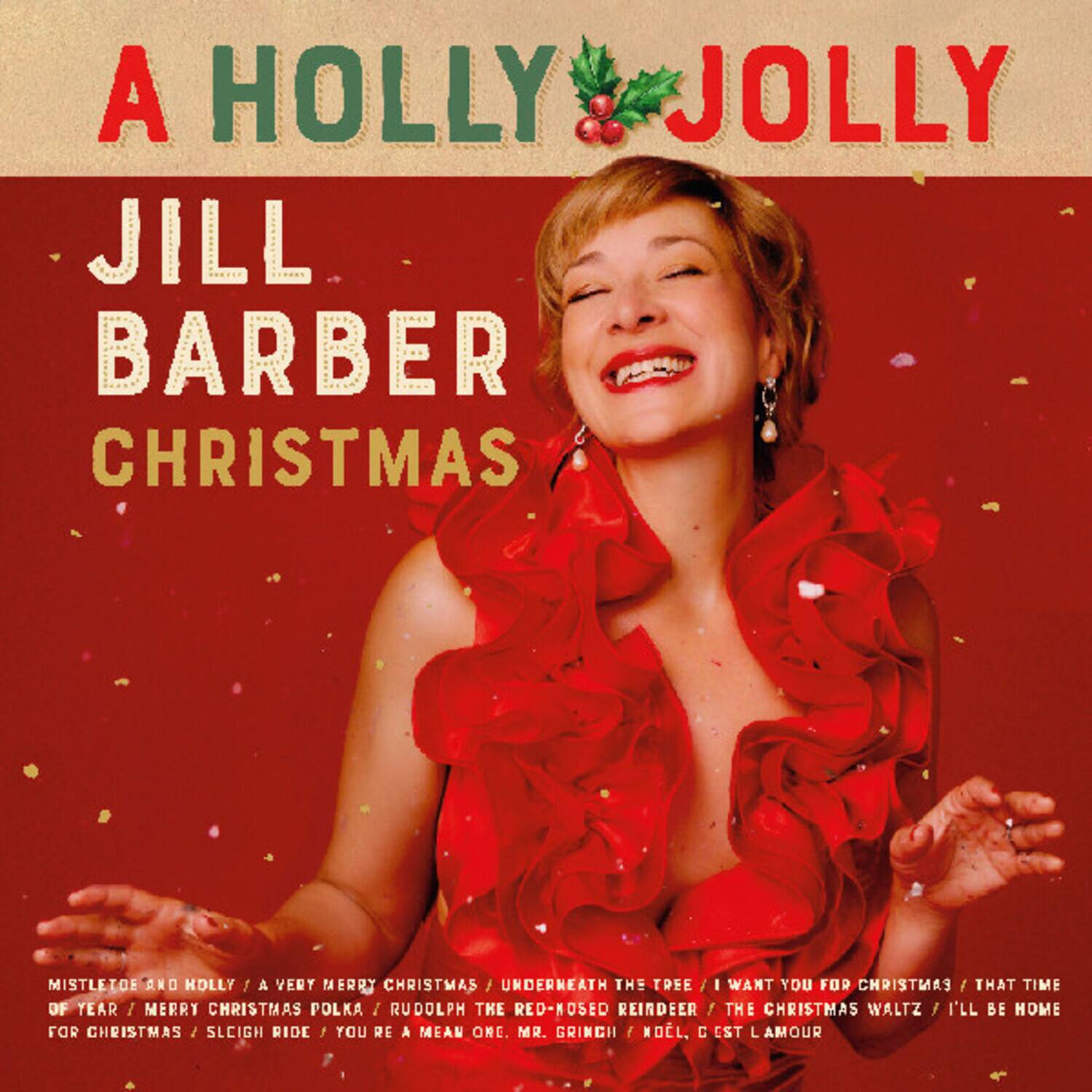 A Holly Jolly  
Jill Barber Christmas  

Mistletoe and Holly / A Very Merry Christmas / Underneath the Tree / I Want You for Christmas / That Time of Year / Merry Christmas Polka / Rudolph the Red-Nosed Reindeer / The Christmas Waltz / I'll Be Home for Christmas / Sleigh Ride / You're a Mean One, Mr. Grinch / Noël, C'est L'amour
