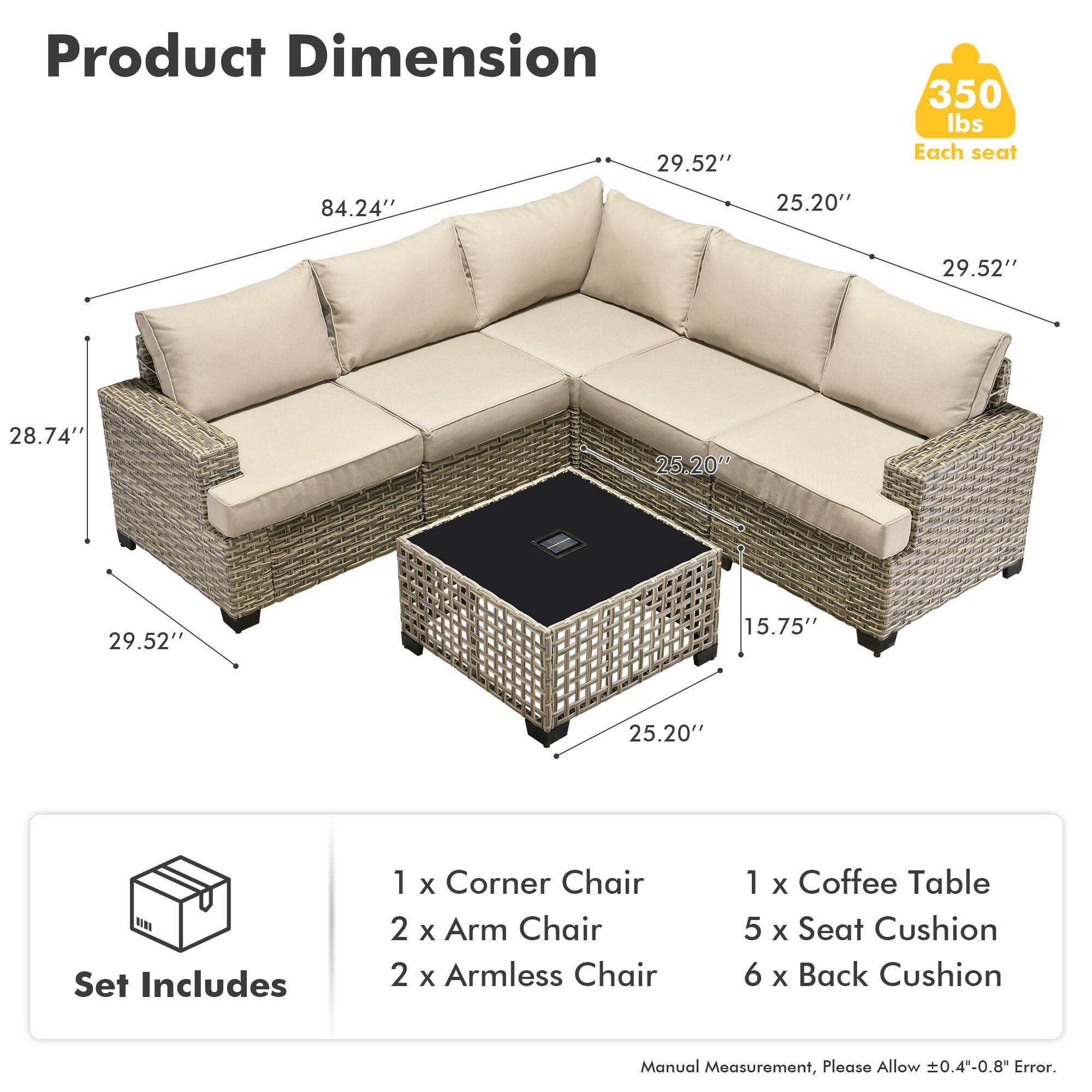 **Product Dimension**

- 84.24" (length)
- 29.52" (depth)
- 25.20" (height)
- 28.74" (side depth)
- 15.75" (coffee table height)

**Set Includes**

- 1 x Corner Chair
- 2 x Arm Chair
- 2 x Armless Chair
- 1 x Coffee Table
- 5 x Seat Cushion
- 6 x Back Cushion

**Weight Capacity**

- 350 lbs per seat

**Note**

- Manual Measurement, Please Allow ±0.4"-0.8" Error.